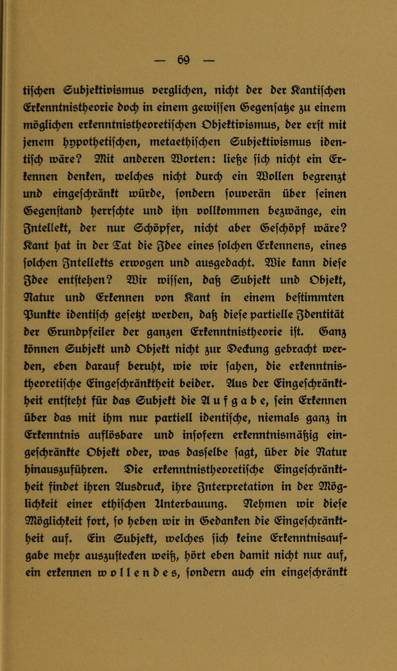 tifc^cn 0ubieltioiömu6 ocrglic^cn, ni<^t bcr ber S^antifc^cn Stfcnntnistbcoric boc^ in einem gemiffen ©egenja^e ju einem möglidjen erfenntniöt^eoretifdjen Objeftioismus, ber etft mit jenem ^ppot^etifdjen, metaet^ijdjen ©ubjeWipismue iben- ti|<^ märe? 9nit anberen Söorten: liefe« fid> ni<^t ein @r- fennen benfen, toelc^es nici)t burc^ ein SöoIIen begrenzt unb eingejc|)räntt mürbe, jonbem fouoerän über feinen ©egenftanb ijerrfcljte unb ifjn uoIIEommen be5mänge, ein gntelleft, ber nur ©djöpfer, nidjt aber @efcf)dpf märe? ^ant i)at in ber S^at bie Qbee eines foI<^en ©rtennens, eines fold^en gntellefts ermogen unb ausgebadjt. 9öie lann biefe 3bee entfteijen? 9öir miffen, bafe 0ub)ett unb Ob)e!t, 9Iatur unb ©rfennen oon ^ant in einem beftimmten •fünfte ibentifd) gefefet merben, bafe biefe partielle fjbentität ber ©runbpfeüer ber ganzen ©rienntnistijeorie ift. ©anj fönnen 0ubjett unb Objett niefjt jur 5)eclung gebrad)t mer- ben, eben barauf beruljt, mie mir faijen, bie erfenntnis- ti^eoretifdje ©ingefcf)ränftf)eit beiber. 2tus ber ©ingefdjränlt- ^eit entftei)t für bas 0ubje!t bie 21 u f g a b e, fein ©rtennen über bas mit iijm nur partiell ibentifdje, niemals ganj in ©rfenntnis auflösbare unb infofem ertenntnismäfeig ein- gefd)rän!te Objett ober, mas basfelbe fagt, über bie 2latur I)inausäufül)ren. iS>ie ertenntnistfjeoretifcfje ©ingefdjräntt- f>eit finbet iljren 2tusbru<t, ifjre Qnterpretation in ber 2nög- lidjteit einer etljifdjen Unterbauung. Qleijmen mir biefe 2nöglid)teit fort, fo lieben mir in ©ebanten bie ©ingefcf)räntt- l)eit auf. ©in 0ubjett, meldjes fid) teine ©rtenntnisauf- gobe meljr ausäufteefen meife, ^ört eben bamit ni<^t nur auf, ein ertennen m o 11 e n b e s, fonbem auef) ein eingefc|>räntt