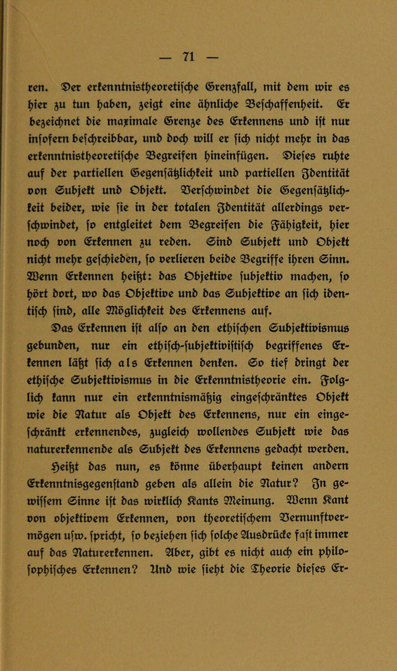 rcti. Vet crtenntniötljcocctijc^e ©rcnjfoU, mit bcm tpir cs ^tcr ju tun ^abcn, jcigt eine ä^nli^c SScfc^affcn^eit. ©c bejeid^net bic mo^imolc ©renje bcs ©tlcnncns unb ift nut m[ofcm beje^teibbar, unb boc^ mill er fic^) nidjt mc^r in bos cr!cnntni8t^corctiic|)c 95cgtcifcn ^ineinfügen. S>iefe8 ru^te auf ber partiellen ©egenfä^Iict)!eit unb partiellen gbentität oon 0ub|e!t unb Objett. Serf^iuinbet bie ©egenfä^licf)- teit beiber, luie fie in ber totalen Sbentität aUerbings oer- fc^roinbet, fo entgleitet bem begreifen bie ^äijigfeit, f)ier nodj oon ©rfennen gu reben. 0inb 0ubjeft unb Objett nid)t met)r gefdjieben, fo oerlieren beibe 95egriffe ifjren Sinn. SBenn ©rtennen tjeifet: bas Objettioe fubjettio maefjen, fo ^ört bort, roo bas Objettioe unb bas 0ubjettioe an fi(^ iben- tifef) finb, alle SHöglidjteit bes ©rtennens auf. ©as Srtennen ift aifo an ben etijifcfjcn 0ubjettioi8ntu8 gebunben, nur ein etfjif^J'fubjettioiftifd) begriffenes ©r- tennen lö^t fid) als ©rtennen benten. 0o tief bringt ber etljifi^e 0ubjettioi8mu8 in bie ©rtenntnistfjcorie ein. fjolg- Ii<^ tann nur ein ertenntnismäfeig eingef(^räntte8 Objett tt>ie bie 3latur als Objett bcs ©rtennens, nur ein einge- fcfjröntt ertennenbes, juglei^ roollenbes 0ubjett toie bas naturertennenbe als 0ubjett bes ©rtennens gebac^t merben. Reifet bas nun, es tonne überljaupt teinen anbem ©rtenntnisgegenftanb geben als allein bie 9Iatur? Qn ge- toiffem 0inne ift bas n)irtli(^ ^ants SHeinung. 9öenn ^ant oon objettioem Srtennen, oon tljeoretifdjem 33cmunftoer- mögen ufio. fpridjt, fo bejieljen fi(^ fol^e Slusbrüde faft immer auf bas Qlaturertennen. Stber, gibt es nict)t auef) ein p^ilo- fop^ifdjes ©rtennen? Xlnb toie fielet bie ©^Ijeorie biefes ©r-