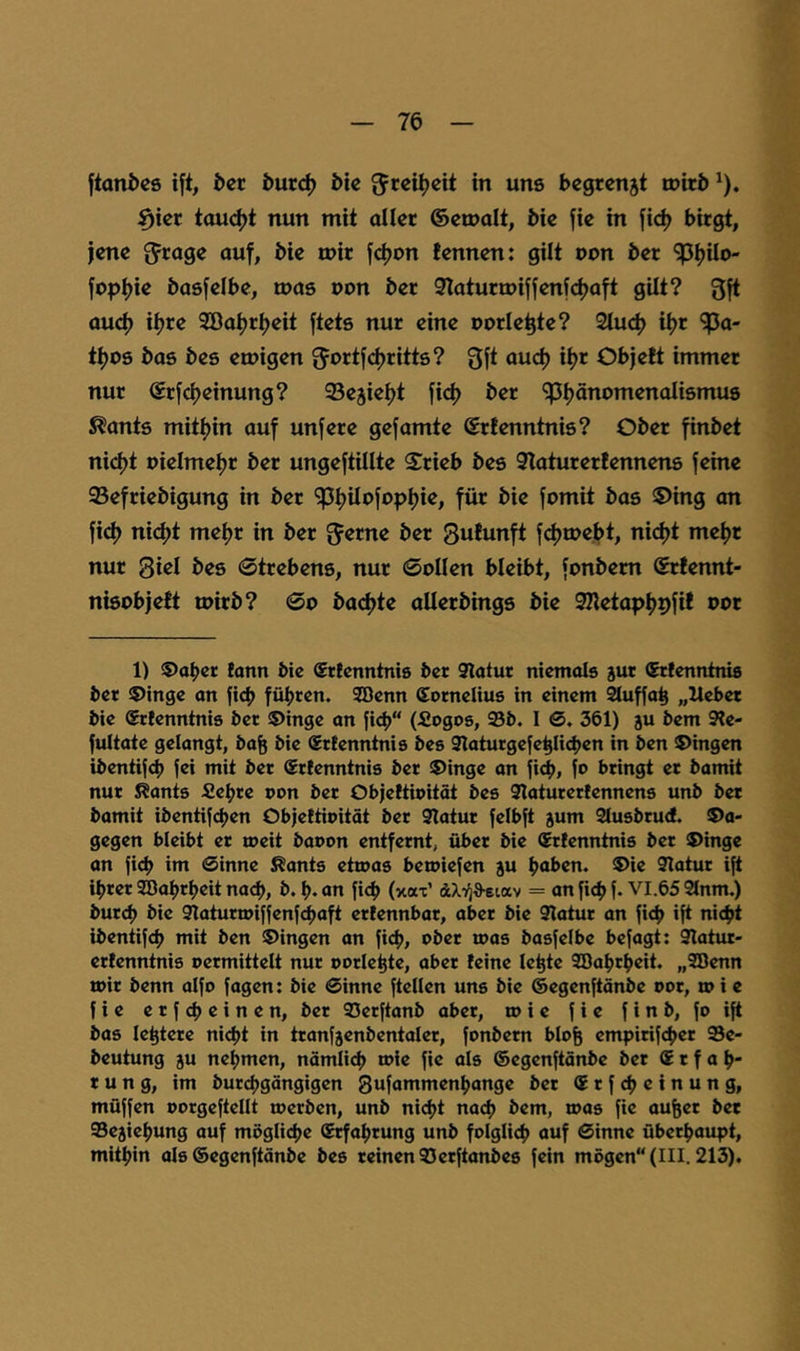 ftan&cs ift, &cc burc^ bic in uns begrenjt toitb ^). ^icr taucht nun mit aller ©emalt, bie fie in fic^ birgt, jene ^Jrage auf, bie n)ir fdjon lennen: gilt oon ber ^tjilo- fopi)ie basfelbe, mas non ber 3laturu)iffenfd)aft gilt? 3ft aud) iijre 3Bat>rt)eit ftets nur eine oorle^te? 2tud) i^r 'jpa- ti)OS bas bes einigen ^ortjdjritts? 3ft auef) iijr Objelt immer nur ®rfd)einung? Sejieijt fief) ber ^ijönomenolismus ^ants mitijin auf unfere gef amte Srfenntnis? Ober finbet nid)t pielmetjr ber ungeftillte Srieb bes Slaturerlennens feine Sefriebigung in ber ^ijUofnp^ie, für bie fomit bas ©ing an fi(^ nidjt met)r in ber ^Jerne ber 3ufunft fdjtnebt, nict>t me^r nur 3iel bes ©trebens, nur ©ollen bleibt, fonbem (Srtennt- nisobjeft toirb? ©o badjte aUerbings bie 3Ketap^pfif oor 1) ©aber lonn bie (Srtenntnis ber 9latur niemals jur (Jrfenntnis ber ©inge an ficb führen. SBenn Cornelius in einem 2tuffab „Hebet bie $rlenntnis ber ©inge an fi<b“ (Soges, Sb. I @. 361) ju bem 9te- fultate gelangt, bafe bie ®rtenntnis bes 9laturgefeblicben in ben ©ingen ibentifcb fei mit ber Srienntnis ber ©inge an ficb, fo bringt er bamit nur Kants Sehre oon ber Objeltioität bes Saturerlennens unb bet bamit ibentifch^n Objeltioität ber 9Tatur felbft jum 2lusbru<f. ©a- gegen bleibt er rneit baoon entfernt, über bie Srlenntnis ber ©inge an fich im 0inne Kants etioas beioiefen ju haben, ©ie 9Iatur ift ihrer SBahrheit nach, b. h* an fich (xax’ dcXTfa-eiav = an fich f* VI.65 2lnm.) burch bie 9laturtDiffenf(^aft erlennbar, aber bie 9latur an fich *f^ ibentifch mit ben ©ingen an fich, ober roas basfelbe befagt: Slatiu- ertenntnis oermittelt nur oorlehte, aber leine le^te SBahrheit. „SBenn mir benn aifo fagen: bie Sinne ftellen uns bie ©egenftänbe oor, w i e f i e e r f ch e i n e n, ber Serftanb aber, m i e f i e f i n b, fo ift bas le^tere ni(ht in tranfjenbentaler, fonbem blo& empirifchcr Se- beutung ju nehmen, nämlich mie fie als ©egenftänbe ber Erfah- rung, im burchgängigen Sufammenhange bet E r f ch c i n u n g, müffen oorgeftellt toetben, unb nicht nach bem, toas fie aufeet bet Sejiehung auf mögliche E^ahtung unb folglich auf Sinne überhaupt, mithin als ©egenftänbe bes reinen Serftanbes fein mögen“ (III. 213).