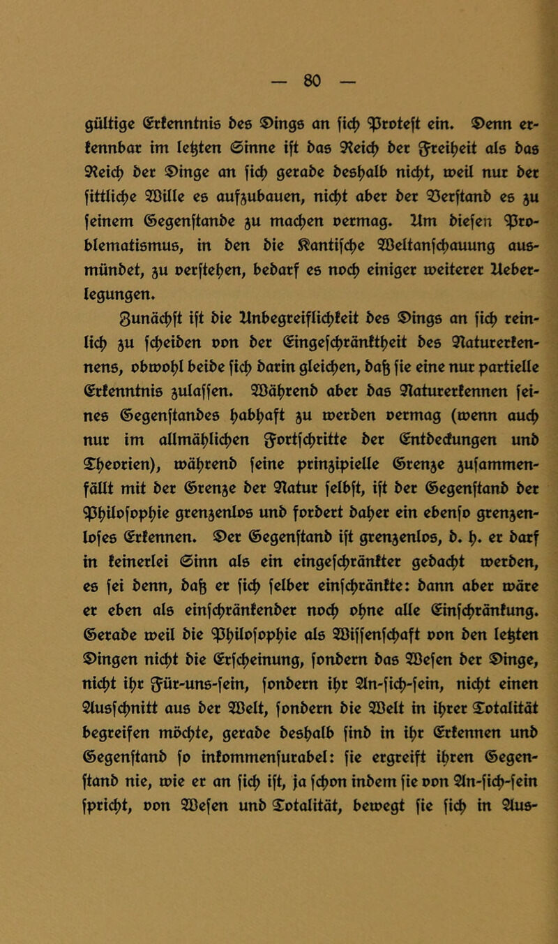 gültige Srtenntnis bcs $)ing8 an jic^ “iproteft ein. ®enn et- lennbar im lebten 0inne i[t bae 3?eic^ bet ^ei^eit als bas 9?eicl) bet $>inge an fic^ gerabe bestjalb nic^t, n>eil nur bet fittli<^e Söille es auf^ubauen, ni4)t abet bet 3)etftanb es ju [einem ©egenftanbe ju macl)en oetmag. Ilm biefen ^to- blematismus, in ben bie ^antifdje 2öeltanfcl)auung aus- münbet, ju oetfteljen, bebatf es nod) einiget meitetet llebet- legungen. Sunäc^ft ift bie llnbegteiflidjfeit bes 5)ings an [ic^ teht- licf) ju [cl)eiben pon bet @inge[(^tänftl)eit bes 9latutet!en- nens, obtpoljl beibe [ic[) batin glei(^en, ba^ [ie eine nut pattielle ©tfenntnis julajfen. 2öäl)tenb abet bas 9Iatutetlennen fei- nes ©egenftanbes Ijabljaft ju ipetben oetmag (menn auc^ nut im allmäljlicfjen bet ©ntbeefungen unb S^ljeotien), möljtenb feine ptinjipielle ©tenje 3ufammen- fällt mit bet ©tenje bet Statut felbft, ift bet ©egenftanb bet ?pi)iipfppl)ie gtenjenlos unb fotbett bo^et ein ebenfo gtenjen- lofes ©tfennen. 5)et ©egenftanb ift gtenjenlos, b. l). et botf in teinetlei @inn als ein eingef^tänftet gebac^t tpetben, es fei benn, bafe et fief) felbet einfdjtönlte: bann abet mäte et eben als einfdjtönfenbet no<^ o^ne olle ©infcfjtänfung. ©etabe tpeil bie ‘jpf)ilofopl)ie als 2öiffenfc|)aft Pon ben lebten Gingen nicljt bie ©tfe^einung, fpnbetn bas SBefen bet ©htge, nidjt if)t g'üt-uns-fein, fonbetn if)t 2ln-ficl)-fein, ni<|>t einen Siusfdjnitt aus bet Söelt, fpnbetn bie Söelt in ifjtet Fatalität begteifen modjte, getabe bes^alb finb in i^t ©ttennen unb ©egenftanb fo infpmmenfutabel: fie etgteift ibten ©egen- ftanb nie, tpie et an fid) ift, ja fcf)pn inbem fie ppn 2ln-fid)-fein fpti(^t, Pon SBefen unb S^ptalitöt, betpegt fie fic^ in Stus-