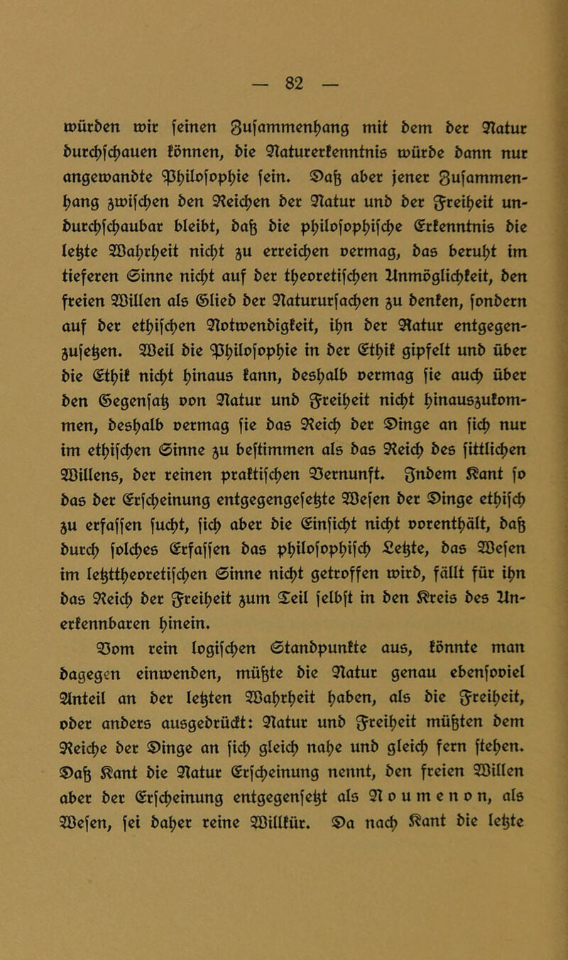 tt>üri>en mir [einen 3u[ammeni)ang mit bem ber Statur burdjf^ouen fönnen, bie Staturertenntnie mürbe bann nur angemanbte 'jpt)Uo[opi)ie [ein. ©afe aber jener 3u[ammen- ^ang 5mi[d)en ben Steidjen ber Statur unb ber ^rei^eit un- burc|)[^aubar bleibt, ba^ bie pi)ilo[opt)i[d>e Srfenntnis bie le^te 2BaI;rt)eit nict)t ju erreic|)en oermag, bas beruijt im tieferen 0inne nid>t auf ber t^jeoretifetjen Xlnmögli(^!eit, ben freien SöiUen als ©lieb ber Staturur[a(^en ju benfen, [onbern auf ber ett)i[(^en Stotmenbigteit, itjn ber Statur entgegen- jufe^en. Söeil bie ^^Uo[opt)ie in ber ©tijif gipfelt unb über bie ©tf)i! nid)t tjinaus fann, bestjalb uermag [ie aud) über ben ©egenfa^ oon Statur unb nidjt tjinausäufom- men, besfjalb oermag [ie bas Steid) ber ^Dinge an [i<^ nur im etiji[<^en 0inne ju be[timmen als bas Stei(^ bes [ittli<^en SöiUens, ber reinen pratti[d)en SSernunft. 3nbem S^ont [o bas ber ©r[d)einung entgegenge[e^te 2öe[en ber ©inge ett)i[d) 5U erfa[[en [ud)t, [ict) aber bie ©in[id)t ni(^t oorenttjölt, ba^ burci) [oI(^es @rfa[[en bas pt)iIo[opt)i[(^ fiepte, bas 2öe[en im Ie^tti)eoreti[d)en 0inne nict)t getroffen mirb, fällt für i^n bas Steid) ber 5reii)eit jum Seil [elb[t in ben ^reis bes Zln- ertennbaren f)inein. S3om rein Iogi[c[)en 0tanbpun!te aus, fönnte man bagegen einmenben, müfete bie Statur genau ebenfooiel Stnteil an ber lebten 9öa^rt)eit t)aben, als bie 5reü)eit, ober anbers ausgebrüdt: Statur unb 5*^eit)eit müßten bem 9teid)e ber ®inge an [ic^ gleid) nai)e unb gleicf) fern [te^en. 5)aö ^ant bie Statur Sr[d)einung nennt, ben freien Söillen aber ber (Sr[d)einung entgegenfe^t als St o u m e n o n, als 3öe[en, [ei bat)er reine SöiUfür. $>a nad) 5^ant bie le^te