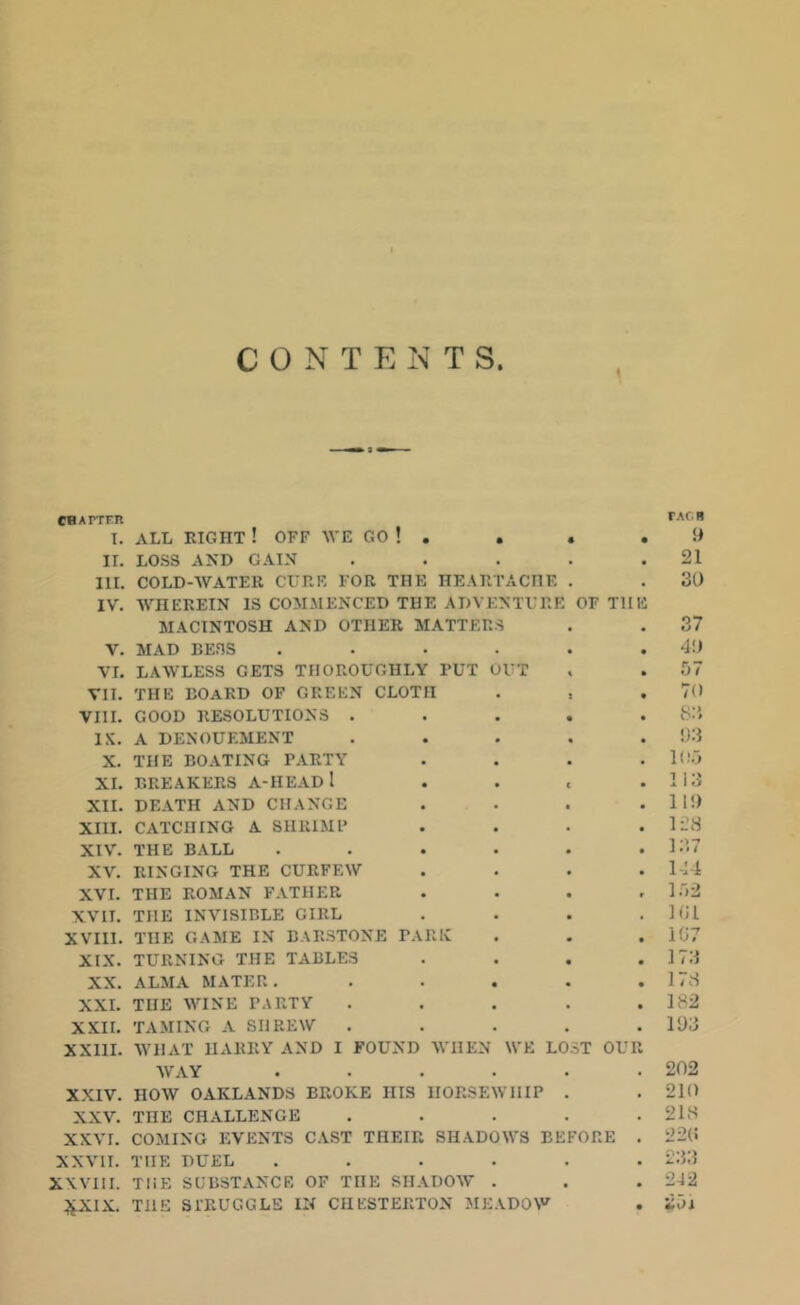 CONTENTS. CHATTER I. ALL EIGHT ! OFF WE GO ! . . . II. LOSS AND GAIN .... III. COLD-WATER CURE FOR THE HEARTACHE . IV. AArIIEREIN IS COMMENCED THE ADVENTURE OF Tl[ MACINTOSH AND OTHER MATTERS V. MAD BESS ..... VI. LAAVLESS GETS THOROUGHLY TUT OUT VII. THE BOARD OF GREEN CLOTn . , VIII. GOOD RESOLUTIONS .... IX. A DENOUEMENT .... X. THE BOATING PARTY XI. BREAKERS A-IIEAD 1 XII. DEATH AND CHANGE XIII. CATCHING A SHRIMP XIV. THE BALL ..... XV. RINGING THE CURFEAV XVI. THE ROMAN FATHER XVII. THE INVISIBLE GIRL XVIII. THE GAME IN BARSTONE PARK XIX. TURNING THE TABLES XX. ALMA MATER. .... XXI. THE WINE PARTY .... XXII. TAMING A SI1REAV .... XXIII. WHAT HARRY AND I FOUND WHEN WE LOST OUT WAY ..... XXIV. HOW OAKLANDS BROKE IIIS HORSEWHIP . XXV. THE CHALLENGE .... XX\T. COMING EVENTS CAST THEIR SHADOWS BEFORE XXVII. THE DUEL ..... XXVIII. THE SUBSTANCE OF THE SHADOW . £XIX. THE STRUGGLE IN CHESTERTON MEADOW FAC R 9 21 30 37 40 57 70 8:'. 93 105 113 II!) 128 137 144 152 191 197 173 178 182 193 202 210 218 22(5 233 242 251