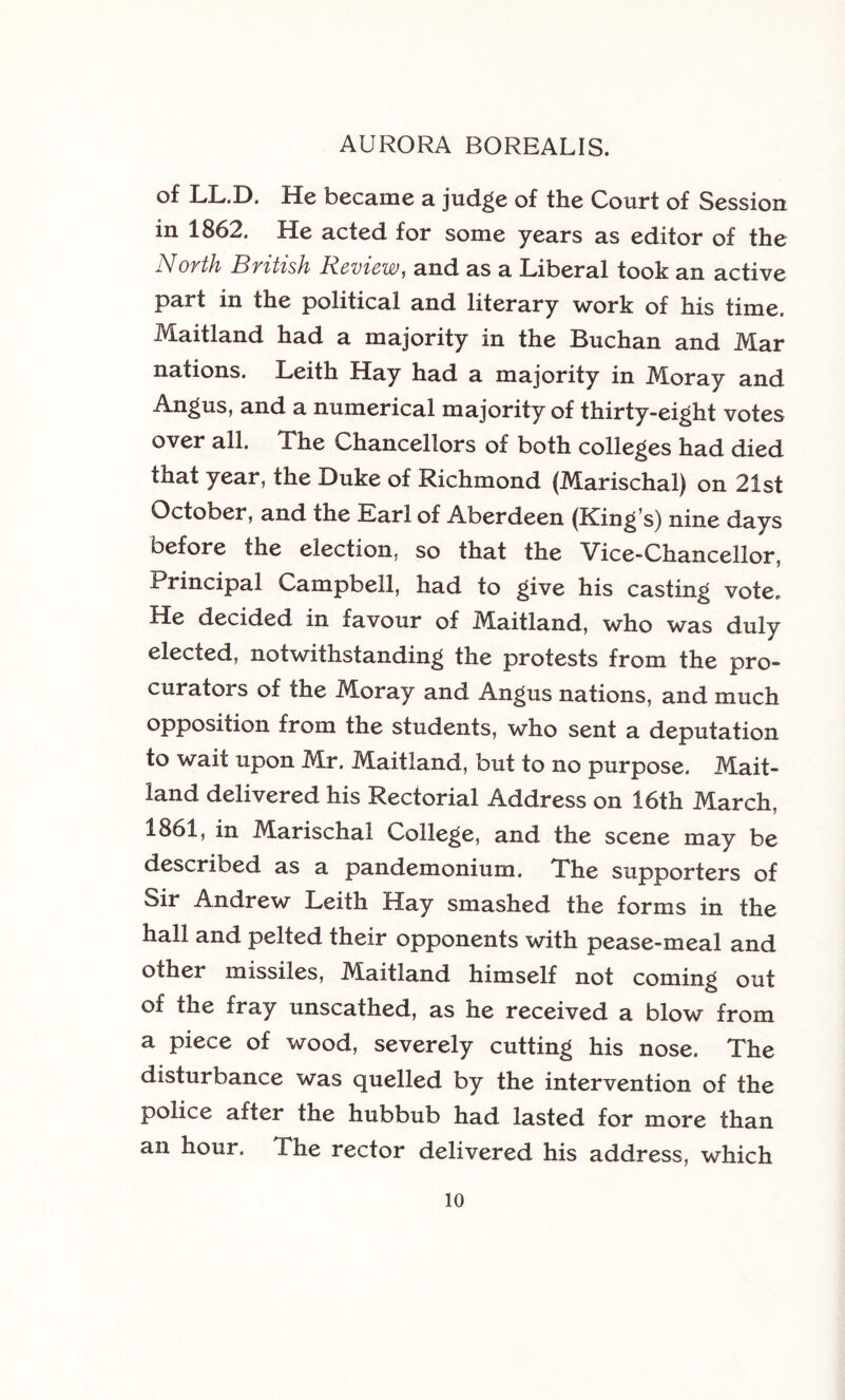 of LL.D. He became a judge of the Court of Session in 1862. He acted for some years as editor of the North British Review, and as a Liberal took an active part in the political and literary work of his time. Maitland had a majority in the Buchan and Mar nations. Leith Hay had a majority in Moray and Angus, and a numerical majority of thirty-eight votes over all. The Chancellors of both colleges had died that year, the Duke of Richmond (Marischal) on 21st October, and the Earl of Aberdeen (King’s) nine days before the election, so that the Vice-Chancellor, Principal Campbell, had to give his casting vote. He decided in favour of Maitland, who was duly elected, notwithstanding the protests from the pro- curators of the Moray and Angus nations, and much opposition from the students, who sent a deputation to wait upon Mr. Maitland, but to no purpose. Mait- land delivered his Rectorial Address on 16th March, 1861, in Marischal College, and the scene may be described as a pandemonium. The supporters of Sir Andrew Leith Hay smashed the forms in the hall and pelted their opponents with pease-meal and other missiles, Maitland himself not coming out of the fray unscathed, as he received a blow from a piece of wood, severely cutting his nose. The disturbance was quelled by the intervention of the police after the hubbub had lasted for more than an hour. The rector delivered his address, which