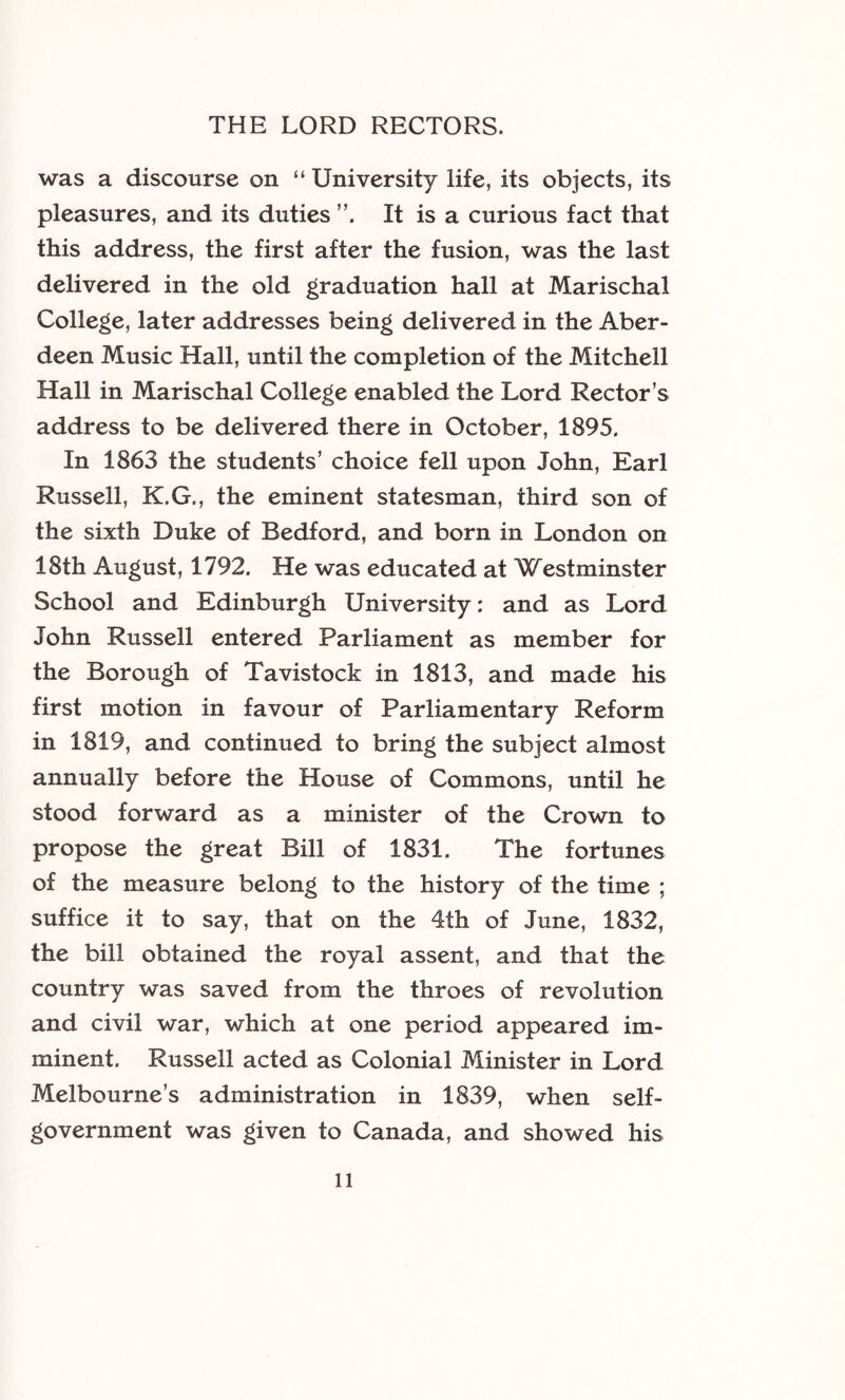 was a discourse on “ University life, its objects, its pleasures, and its duties It is a curious fact that this address, the first after the fusion, was the last delivered in the old graduation hall at Marischal College, later addresses being delivered in the Aber- deen Music Hall, until the completion of the Mitchell Hall in Marischal College enabled the Lord Rector’s address to be delivered there in October, 1895. In 1863 the students’ choice fell upon John, Earl Russell, K.G., the eminent statesman, third son of the sixth Duke of Bedford, and born in London on 18th August, 1792. He was educated at Westminster School and Edinburgh University: and as Lord John Russell entered Parliament as member for the Borough of Tavistock in 1813, and made his first motion in favour of Parliamentary Reform in 1819, and continued to bring the subject almost annually before the House of Commons, until he stood forward as a minister of the Crown to propose the great Bill of 1831. The fortunes of the measure belong to the history of the time ; suffice it to say, that on the 4th of June, 1832, the bill obtained the royal assent, and that the country was saved from the throes of revolution and civil war, which at one period appeared im- minent. Russell acted as Colonial Minister in Lord Melbourne’s administration in 1839, when self- government was given to Canada, and showed his