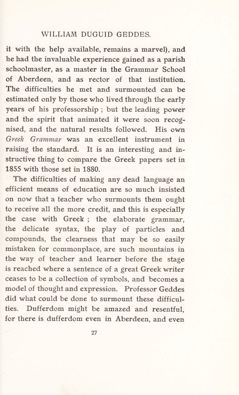 it with the help available, remains a marvel), and he had the invaluable experience gained as a parish schoolmaster, as a master in the Grammar School of Aberdeen, and as rector of that institution. The difficulties he met and surmounted can be estimated only by those who lived through the early years of his professorship ; but the leading power and the spirit that animated it were soon recog- nised, and the natural results followed. His own Greek Grammar was an excellent instrument in raising the standard. It is an interesting and in- structive thing to compare the Greek papers set in 1855 with those set in 1880. The difficulties of making any dead language an efficient means of education are so much insisted on now that a teacher who surmounts them ought to receive all the more credit, and this is especially the case with Greek ; the elaborate grammar, the delicate syntax, the play of particles and compounds, the clearness that may be so easily mistaken for commonplace, are such mountains in the way of teacher and learner before the stage is reached where a sentence of a great Greek writer ceases to be a collection of symbols, and becomes a model of thought and expression. Professor Geddes did what could be done to surmount these difficul- ties. Dufferdom might be amazed and resentful, for there is dufferdom even in Aberdeen, and even
