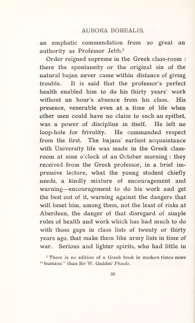 an emphatic commendation from so great an authority as Professor Jebb.^ Order reigned supreme in the Greek class-room : there the spontaneity or the original sin of the natural bajan never came within distance of giving trouble. It is said that the professor’s perfect health enabled him to do his thirty years’ work without an hour’s absence from his class. His presence, venerable even at a time of life when other men could have no claim to such an epithet, was a power of discipline in itself. He left no loop-hole for frivolity. He commanded respect from the first. The bajans’ earliest acquaintance with University life was made in the Greek class- room at nine o’clock of an October morning : they received from the Greek professor, in a brief im- pressive lecture, what the young student chiefly needs, a kindly mixture of encouragement and warning—encouragement to do his work and get the best out of it, warning against the dangers that will beset him, among them, not the least of risks at Aberdeen, the danger of that disregard of simple rules of health and work which has had much to do with those gaps in class lists of twenty or thirty years ago, that make them like army lists in time of war. Serious and lighter spirits, who had little in ^ There is no edition of a Greek book in modern times more humane ” than Sir W. Geddes’ Phaedo.