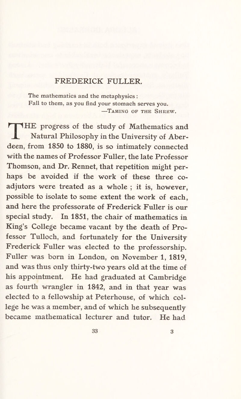 The mathematics and the metaphysics : Fall to them, as you find your stomach serves you. —Taming of the Shrew. The progress of the study of Mathematics and Natural Philosophy in the University of Aber- deen, from 1850 to 1880, is so intimately connected with the names of Professor Fuller, the late Professor Thomson, and Dr. Rennet, that repetition might per- haps be avoided if the work of these three co- adjutors were treated as a whole ; it is, however, possible to isolate to some extent the work of each, and here the professorate of Frederick Fuller is our special study. In 1851, the chair of mathematics in King’s College became vacant by the death of Pro- fessor Tulloch, and fortunately for the University Frederick Fuller was elected to the professorship. Fuller was born in London, on November 1, 1819, and was thus only thirty-two years old at the time of his appointment. He had graduated at Cambridge as fourth wrangler in 1842, and in that year was elected to a fellowship at Peterhouse, of which col- lege he was a member, and of which he subsequently became mathematical lecturer and tutor. He had