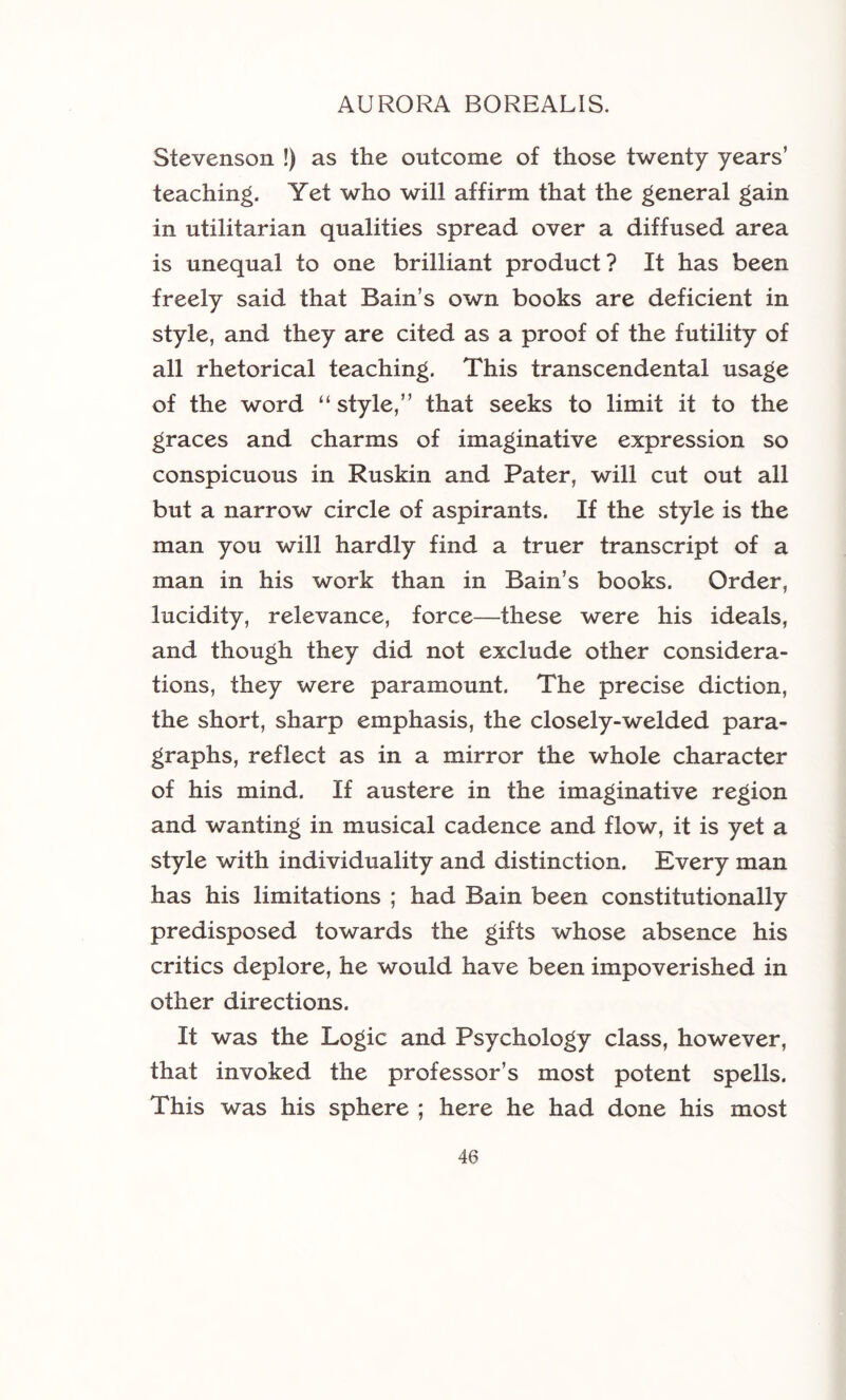 Stevenson !) as the outcome of those twenty years’ teaching. Yet who will affirm that the general gain in utilitarian qualities spread over a diffused area is unequal to one brilliant product? It has been freely said that Bain’s own books are deficient in style, and they are cited as a proof of the futility of all rhetorical teaching. This transcendental usage of the word “ style,” that seeks to limit it to the graces and charms of imaginative expression so conspicuous in Ruskin and Pater, will cut out all but a narrow circle of aspirants. If the style is the man you will hardly find a truer transcript of a man in his work than in Bain’s books. Order, lucidity, relevance, force—these were his ideals, and though they did not exclude other considera- tions, they were paramount. The precise diction, the short, sharp emphasis, the closely-welded para- graphs, reflect as in a mirror the whole character of his mind. If austere in the imaginative region and wanting in musical cadence and flow, it is yet a style with individuality and distinction. Every man has his limitations ; had Bain been constitutionally predisposed towards the gifts whose absence his critics deplore, he would have been impoverished in other directions. It was the Logic and Psychology class, however, that invoked the professor’s most potent spells. This was his sphere ; here he had done his most