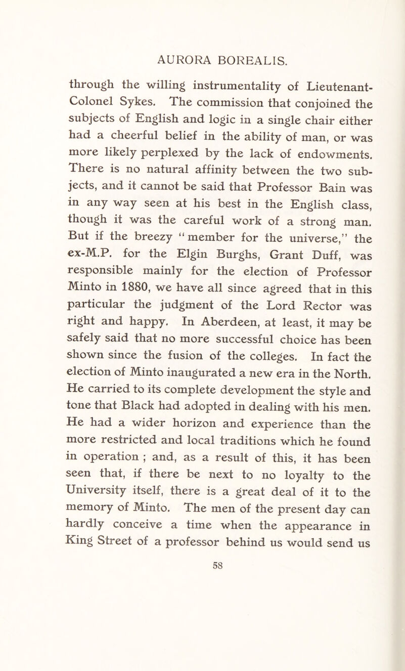 through the willing instrumentality of Lieutenant- Colonel Sykes. The commission that conjoined the subjects of English and logic in a single chair either had a cheerful belief in the ability of man, or was more likely perplexed by the lack of endowments. There is no natural affinity between the two sub- jects, and it cannot be said that Professor Bain was in any way seen at his best in the English class, though it was the careful work of a strong man. But if the breezy “member for the universe,” the ex-M.P. for the Elgin Burghs, Grant Duff, was responsible mainly for the election of Professor Minto in 1880, we have all since agreed that in this particular the judgment of the Lord Rector was right and happy. In Aberdeen, at least, it may be safely said that no more successful choice has been shown since the fusion of the colleges. In fact the election of Minto inaugurated a new era in the North. He carried to its complete development the style and tone that Black had adopted in dealing with his men. He had a wider horizon and experience than the more restricted and local traditions which he found in operation ; and, as a result of this, it has been seen that, if there be next to no loyalty to the University itself, there is a great deal of it to the memory of Minto. The men of the present day can hardly conceive a time when the appearance in King Street of a professor behind us would send us