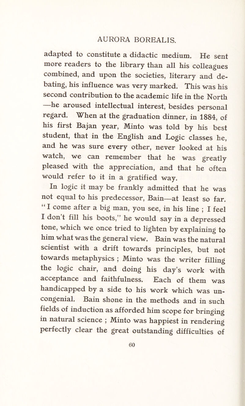 adapted to constitute a didactic medium. He sent more readers to the library than all his colleagues combined, and upon the societies, literary and de- bating, his influence was very marked. This was his second contribution to the academic life in the North —he aroused intellectual interest, besides personal regard. When at the graduation dinner, in 1884, of his first Bajan year, Minto was told by his best student, that in the English and Logic classes he, and he was sure every other, never looked at his watch, we can remember that he was greatly pleased with the appreciation, and that he often would refer to it in a gratified way. In logic it may be frankly admitted that he was not equal to his predecessor, Bain—at least so far. “ I come after a big man, you see, in his line ; I feel I don t fill his boots,” he would say in a depressed tone, which we once tried to lighten by explaining to him what was the general view. Bain was the natural scientist with a drift towards principles, but not towards metaphysics ; Minto was the writer filling the logic chair, and doing his day’s work with acceptance and faithfulness. Each of them was handicapped by a side to his work which was un- congenial. Bain shone in the methods and in such fields of induction as afforded him scope for bringing in natural science 5 M.into was happiest in rendering perfectly clear the great outstanding difficulties of