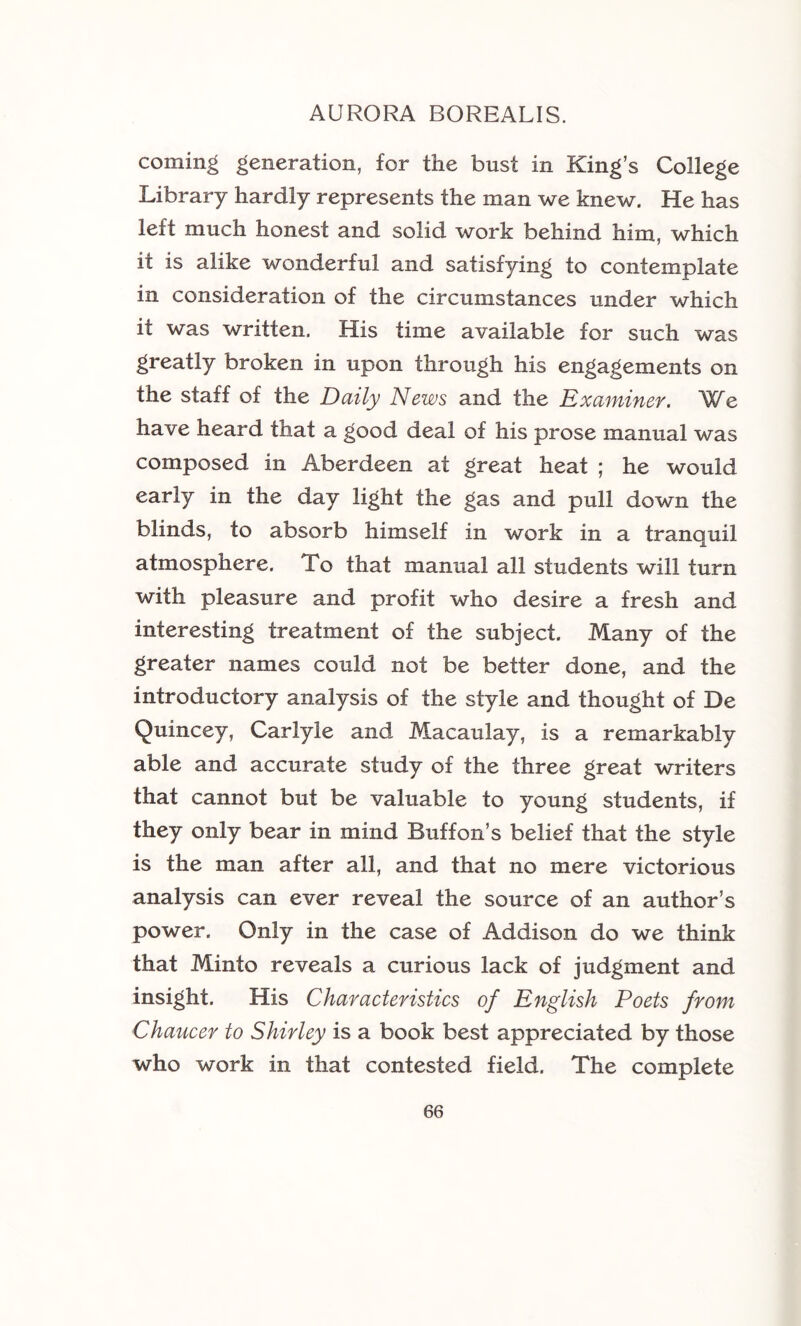 coming generation, for the bust in King’s College Library hardly represents the man we knew. He has left much honest and solid work behind him, which it is alike wonderful and satisfying to contemplate in consideration of the circumstances under which it was written. His time available for such was greatly broken in upon through his engagements on the staff of the Daily News and the Examiner. We have heard that a good deal of his prose manual was composed in Aberdeen at great heat ; he would early in the day light the gas and pull down the blinds, to absorb himself in work in a tranquil atmosphere. To that manual all students will turn with pleasure and profit who desire a fresh and interesting treatment of the subject. Many of the greater names could not be better done, and the introductory analysis of the style and thought of De Quincey, Carlyle and Macaulay, is a remarkably able and accurate study of the three great writers that cannot but be valuable to young students, if they only bear in mind Buff on’s belief that the style is the man after all, and that no mere victorious analysis can ever reveal the source of an author’s power. Only in the case of Addison do we think that Minto reveals a curious lack of judgment and insight. His Characteristics of English Poets from Chaucer to Shirley is a book best appreciated by those who work in that contested field. The complete