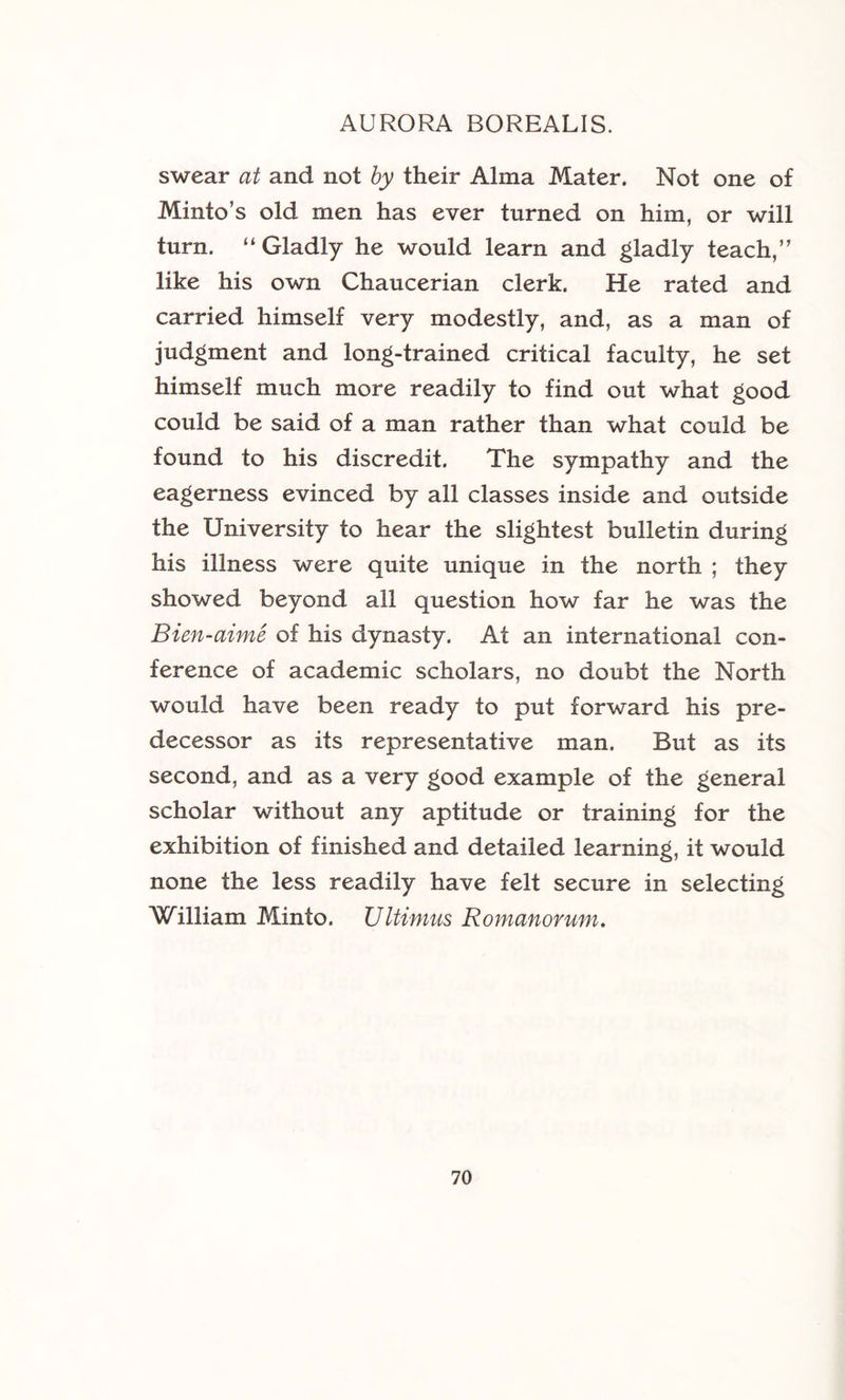 swear at and not by their Alma Mater. Not one of Minto’s old men has ever turned on him, or will turn. “Gladly he would learn and gladly teach,” like his own Chaucerian clerk. He rated and carried himself very modestly, and, as a man of judgment and long-trained critical faculty, he set himself much more readily to find out what good could be said of a man rather than what could be found to his discredit. The sympathy and the eagerness evinced by all classes inside and outside the University to hear the slightest bulletin during his illness were quite unique in the north ; they showed beyond all question how far he was the Bien-aime of his dynasty. At an international con- ference of academic scholars, no doubt the North would have been ready to put forward his pre- decessor as its representative man. But as its second, and as a very good example of the general scholar without any aptitude or training for the exhibition of finished and detailed learning, it would none the less readily have felt secure in selecting William Minto. Ultimus Romanorum.