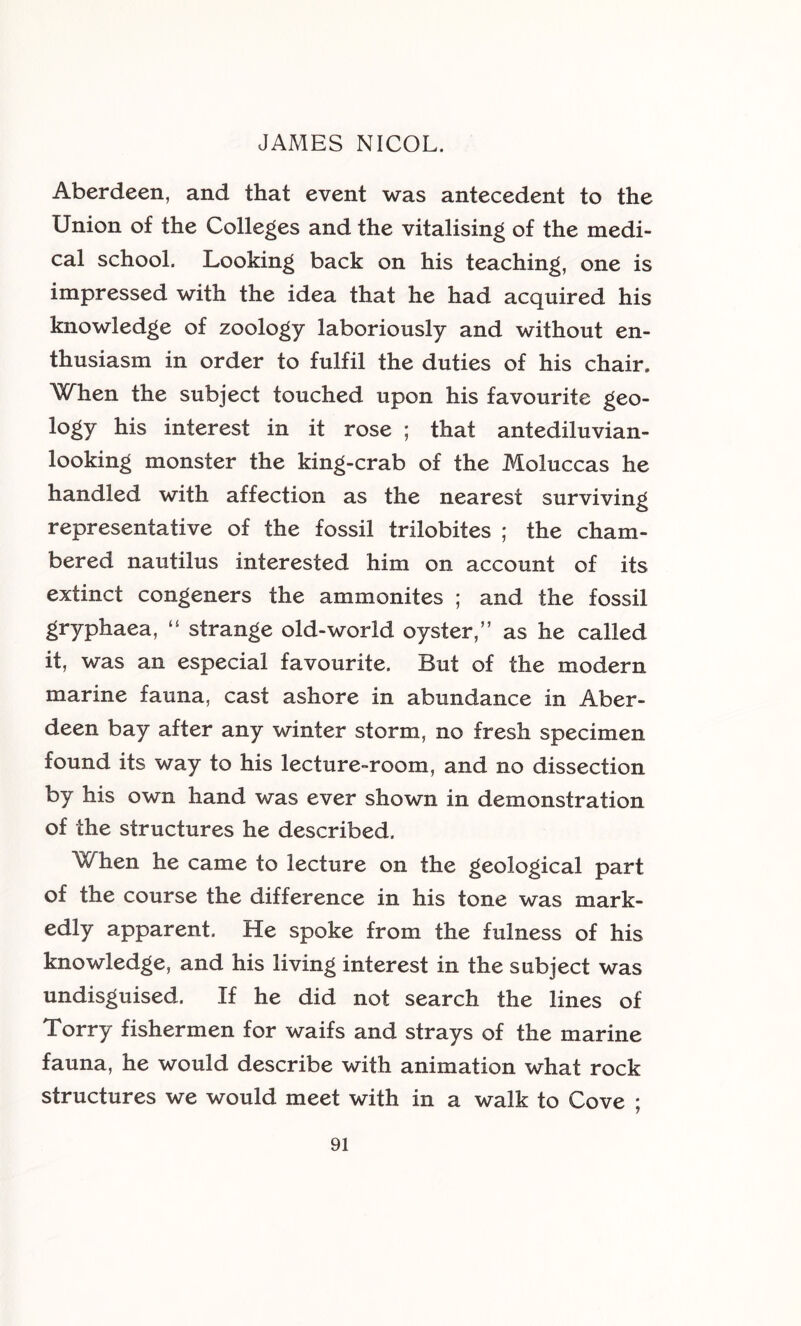 Aberdeen, and that event was antecedent to the Union of the Colleges and the vitalising of the medi- cal school. Looking back on his teaching, one is impressed with the idea that he had acquired his knowledge of zoology laboriously and without en- thusiasm in order to fulfil the duties of his chair. 'When the subject touched upon his favourite geo- logy his interest in it rose ; that antediluvian- looking monster the king-crab of the Moluccas he handled with affection as the nearest surviving representative of the fossil trilobites ; the cham- bered nautilus interested him on account of its extinct congeners the ammonites ; and the fossil gryphaea, “ strange old-world oyster,” as he called it, was an especial favourite. But of the modern marine fauna, cast ashore in abundance in Aber- deen bay after any winter storm, no fresh specimen found its way to his lecture-room, and no dissection by his own hand was ever shown in demonstration of the structures he described. When he came to lecture on the geological part of the course the difference in his tone was mark- edly apparent. He spoke from the fulness of his knowledge, and his living interest in the subject was undisguised. If he did not search the lines of Torry fishermen for waifs and strays of the marine fauna, he would describe with animation what rock structures we would meet with in a walk to Cove ;