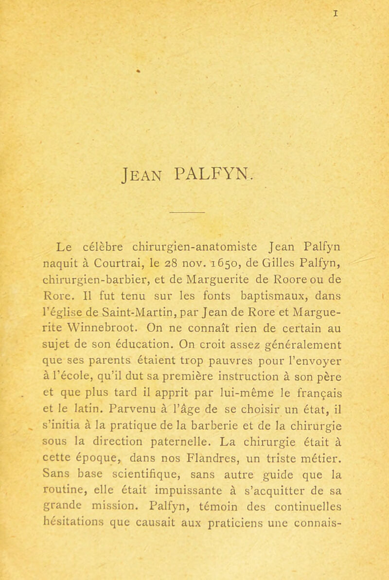 Jean PALFYN. Le célèbre chirurgien-anatomiste Jean Palfyn naquit à Courtrai, le 28 nov. 1650, de Gilles Palfyn, chirurgien-barbier, et de Marguerite de Roore ou de Rore. Il fut tenu sur les fonts baptismaux, dans 1 l’église de Saint-Martin, par Jean de Rore et Margue- rite Winnebroot. On ne connaît rien de certain au sujet de son éducation. On croit assez généralement que ses parents étaient trop pauvres pour l’envoyer à l’école, qu’il dut sa première instruction à son père et que plus tard il apprit par lui-même le français et le latin. Parvenu à l’âge de se choisir un état, il ^ s’initia à la pratique de la barberie et de la chirurgie sous la direction paternelle. La chirurgie était à cette époque, dans nos Flandres, un triste métier. Sans base scientifique, sans autre guide que la routine, elle était impuissante à s’acquitter de sa grande mission. Palfyn, témoin des continuelles hésitations que causait aux praticiens une connais-