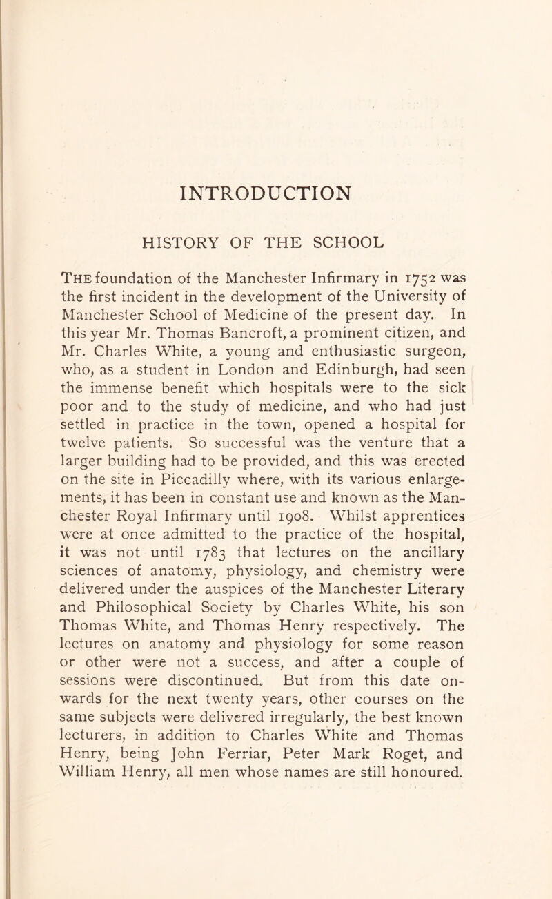 INTRODUCTION HISTORY OF THE SCHOOL The foundation of the Manchester Infirmary in 1752 was the first incident in the development of the University of Manchester School of Medicine of the present day. In this year Mr. Thomas Bancroft, a prominent citizen, and Mr. Charles White, a young and enthusiastic surgeon, who, as a student in London and Edinburgh, had seen the immense benefit which hospitals were to the sick poor and to the study of medicine, and who had just settled in practice in the town, opened a hospital for twelve patients. So successful was the venture that a larger building had to be provided, and this was erected on the site in Piccadilly where, with its various enlarge- ments, it has been in constant use and known as the Man- chester Royal Infirmary until 1908. Whilst apprentices were at once admitted to the practice of the hospital, it was not until 1783 that lectures on the ancillary sciences of anatomy, physiology, and chemistry were delivered under the auspices of the Manchester Literary and Philosophical Society by Charles White, his son Thomas White, and Thomas Henry respectively. The lectures on anatomy and physiology for some reason or other were not a success, and after a couple of sessions were discontinued. But from this date on- wards for the next twenty years, other courses on the same subjects were delivered irregularly, the best known lecturers, in addition to Charles White and Thomas Henry, being John Ferriar, Peter Mark Roget, and William Henry, all men whose names are still honoured.