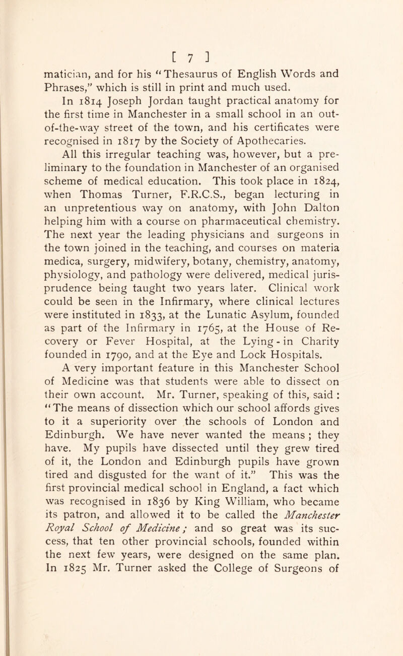 maticiiin, and for his Thesaurus of English Words and Phrases/' which is still in print and much used. In 1814 Joseph Jordan taught practical anatomy for the first time in Manchester in a small school in an out- of-the-way street of the town, and his certificates were recognised in 1817 by the Society of Apothecaries. All this irregular teaching was, however, but a pre- liminary to the foundation in Manchester of an organised scheme of medical education. This took place in 1824, when Thomas Turner, F.R.C.S., began lecturing in an unpretentious way on anatomy, with John Dalton helping him with a course on pharmaceutical chemistry. The next year the leading physicians and surgeons in the town joined in the teaching, and courses on materia medica, surgery, midwifery, botany, chemistry, anatomy, physiology, and pathology were delivered, medical juris- prudence being taught two years later. Clinical work could be seen in the Infirmary, where clinical lectures were instituted in 1833, at the Lunatic Asylum, founded as part of the Infirmary in 1765, at the House of Re- covery or Fever Hospital, at the Lying-in Charity founded in 1790, and at the Eye and Lock Hospitals. A very important feature in this Manchester School of Medicine was that students were able to dissect on their own account. Mr. Turner, speaking of this, said : ^‘The means of dissection which our school affords gives to it a superiority over the schools of London and Edinburgh. We have never wanted the means ; they have. My pupils have dissected until they grew tired of it, the London and Edinburgh pupils have grown tired and disgusted for the want of it.” This was the first provincial medical school in England, a fact which was recognised in 1836 by King William, who became its patron, and allowed it to be called the Manchester Royal School of Medicine; and so great was its suc- cess, that ten other provincial schools, founded within the next few years, were designed on the same plan. In 1825 Mr. Turner asked the College of Surgeons of