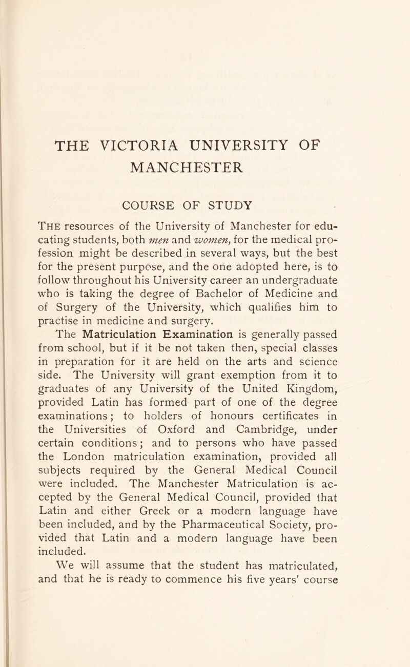 THE VICTORIA UNIVERSITY OF MANCHESTER COURSE OF STUDY The resources of the University of Manchester for edu- cating students, both men and women, for the medical pro- fession might be described in several ways, but the best for the present purpose, and the one adopted here, is to follow throughout his University career an undergraduate who is taking the degree of Bachelor of Medicine and of Surgery of the University, which qualifies him to practise in medicine and surgery. The Matriculation Examination is generally passed from school, but if it be not taken then, special classes in preparation for it are held on the arts and science side. The University will grant exemption from it to graduates of any University of the United Kingdom, provided Latin has formed part of one of the degree examinations; to holders of honours certificates in the Universities of Oxford and Cambridge, under certain conditions; and to persons who have passed the London matriculation examination, provided all subjects required by the General Medical Council were included. The Manchester Matriculation is ac- cepted by the General Medical Council, provided that Latin and either Greek or a modern language have been included, and by the Pharmaceutical Society, pro- vided that Latin and a modern language have been included. We will assume that the student has matriculated, and that he is ready to commence his five years' course