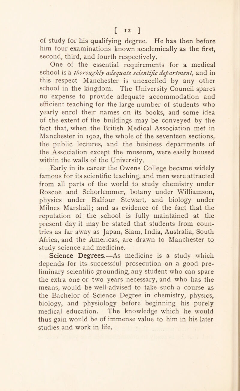 of study for his qualifying degree. He has then before him four examinations known academically as the first, second, third, and fourth respectively. One of the essential requirements for a medical school is a thoroughly adequate scientific department, and in this respect Manchester is unexcelled by any other school in the kingdom. The University Council spares no expense to provide adequate accommodation and efficient teaching for the large number of students who yearly enrol their names on its books, and some idea of the extent of the buildings may be conveyed by the fact that, when the British Medical Association met in Manchester in 1902, the whole of the seventeen sections, the public lectures, and the business departments of the Association except the museum, were easily housed within the walls of the University. Early in its career the Owens College became widely famous for its scientific teaching, and men were attracted from all parts of the world to study chemistry under Roscoe and Schorlemmer, botany under Williamson, physics under Balfour Stewart, and biology under Milnes Marshall; and as evidence of the fact that the reputation of the school is fully maintained at the present day it may be stated that students from coun- tries as far away as Japan, Siam, India, Australia, South Africa, and the Americas, are drawn to Manchester to study science and medicine. Science Degrees.—As medicine is a study which depends for its successful prosecution on a good pre- liminary scientific grounding, any student who can spare the extra one or two years necessary, and who has the means, would be well-advised to take such a course as the Bachelor of Science Degree in chemistry, physics, biology, and physiology before beginning his purely medical education. The knowledge which he would thus gain would be of immense value to him in his later studies and work in life.
