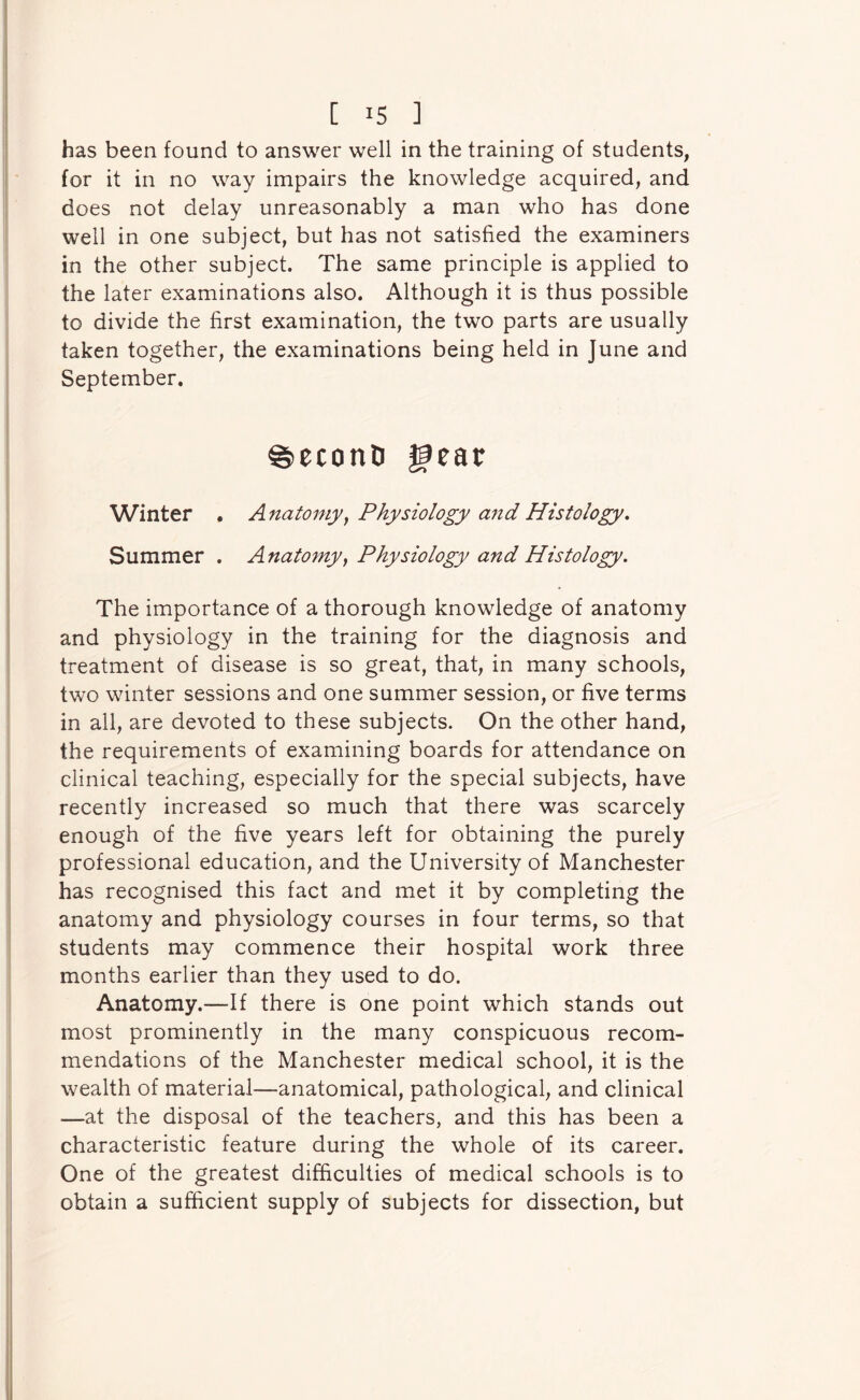 has been found to answer well in the training of students, for it in no way impairs the knowledge acquired, and does not delay unreasonably a man who has done well in one subject, but has not satisfied the examiners in the other subject. The same principle is applied to the later examinations also. Although it is thus possible to divide the first examination, the two parts are usually taken together, the examinations being held in June and September. ^econD ^ear Winter • Anatomyy Physiology a^id Histology, Summer . Anatomyy Physiology and Histology, The importance of a thorough knowledge of anatomy and physiology in the training for the diagnosis and treatment of disease is so great, that, in many schools, two winter sessions and one summer session, or five terms in all, are devoted to these subjects. On the other hand, the requirements of examining boards for attendance on clinical teaching, especially for the special subjects, have recently increased so much that there was scarcely enough of the five years left for obtaining the purely professional education, and the University of Manchester has recognised this fact and met it by completing the anatomy and physiology courses in four terms, so that students may commence their hospital work three months earlier than they used to do. Anatomy.—If there is one point which stands out most prominently in the many conspicuous recom- mendations of the Manchester medical school, it is the wealth of material—anatomical, pathological, and clinical —at the disposal of the teachers, and this has been a characteristic feature during the whole of its career. One of the greatest difficulties of medical schools is to obtain a sufficient supply of subjects for dissection, but