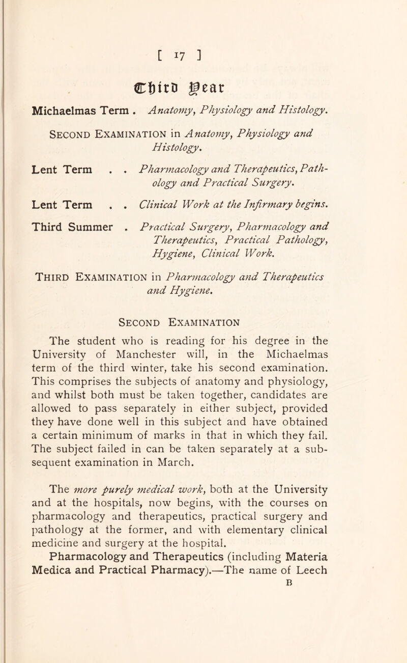 CftitD gear Michaelmas Term . Anatomy^ Physiology and Histology, Second Examination in Anatomy, Physiology and Histology, Lent Term . . Pharmacology and Therapeutics, Path- ology and Practical Surgery, Lent Term . . Clinical Work at the Infirmary begins. Third Summer . Practical Surgery, Pharmacology and Therapeutics, Practical Pathology, Hygiene, Clinical Work, Third Examination in Pharmacology and Therapeutics and Hygiene, Second Examination The student who is reading for his degree in the University of Manchester will, in the Michaelmas term of the third winter, take his second examination. This comprises the subjects of anatomy and physiology, and whilst both must be taken together, candidates are allowed to pass separately in either subject, provided they have done well in this subject and have obtained a certain minimum of marks in that in which they fail. The subject failed in can be taken separately at a sub- sequent examination in March. The more purely medical work, both at the University and at the hospitals, now begins, with the courses on pharmacology and therapeutics, practical surgery and pathology at the former, and with elementary clinical medicine and surgery at the hospital. Pharmacology and Therapeutics (including Materia Medica and Practical Pharmacy).—The name of Leech B