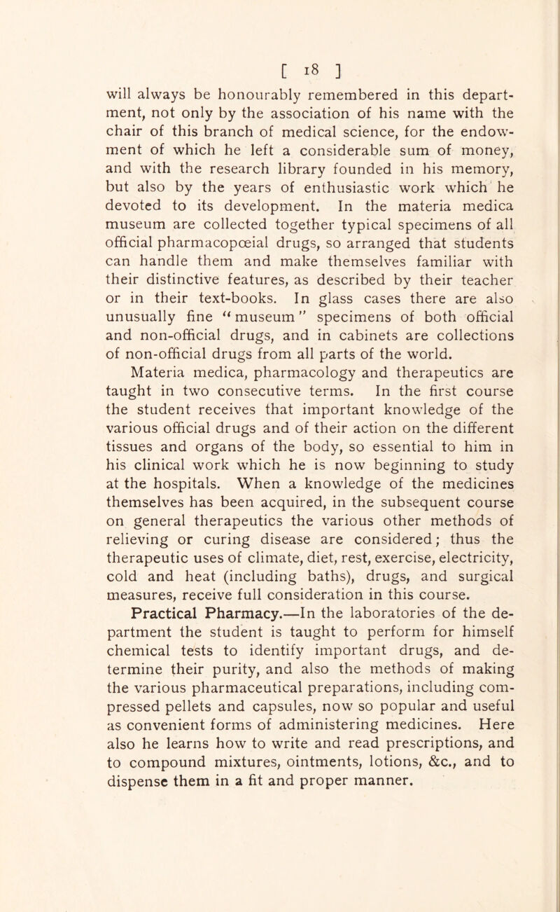 will always be honourably remembered in this depart- ment, not only by the association of his name with the chair of this branch of medical science, for the endow- ment of which he left a considerable sum of money, and with the research library founded in his memory, but also by the years of enthusiastic work which' he devoted to its development. In the materia medica museum are collected together typical specimens of all official pharmacopoeial drugs, so arranged that students can handle them and make themselves familiar with their distinctive features, as described by their teacher or in their text-books. In glass cases there are also unusually fine museum specimens of both official and non-official drugs, and in cabinets are collections of non-official drugs from all parts of the world. Materia medica, pharmacology and therapeutics are taught in two consecutive terms. In the first course the student receives that important knowledge of the various official drugs and of their action on the different tissues and organs of the body, so essential to him in his clinical work which he is now beginning to study at the hospitals. When a knowledge of the medicines themselves has been acquired, in the subsequent course on general therapeutics the various other methods of relieving or curing disease are considered; thus the therapeutic uses of climate, diet, rest, exercise, electricity, cold and heat (including baths), drugs, and surgical measures, receive full consideration in this course. Practical Pharmacy.—In the laboratories of the de- partment the student is taught to perform for himself chemical tests to identify important drugs, and de- termine their purity, and also the methods of making the various pharmaceutical preparations, including com- pressed pellets and capsules, now so popular and useful as convenient forms of administering medicines. Here also he learns how to write and read prescriptions, and to compound mixtures, ointments, lotions, &c., and to dispense them in a fit and proper manner.