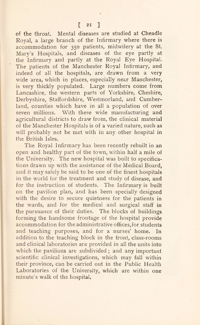of the throat. Mental diseases are studied at Cheadle Royal, a large branch of the Infirmary where there is accommodation for 350 patients, midwifery at the St. Mary's Hospitals, and diseases of the eye partly at the Infirmary and partly at the Royal Eye Hospital. The patients of the Manchester Royal Infirmary, and indeed of all the hospitals, are drawn from a very wide area, which in places, especially near Manchester, is very thickly populated. Large numbers come from Lancashire, the western parts of Yorkshire, Cheshire, Derbyshire, Staffordshire, Westmorland, and Cumber- land, counties which have in all a population of over seven millions. With these wide manufacturing and agricultural districts to draw from, the clinical material of the Manchester Hospitals is of a varied nature, such as will probably not be met with in any other hospital in the British Isles. The Royal Infirmary has been recently rebuilt in an open and healthy part of the town, within half a mile of the University. The new hospital was built to specifica- tions drawn up with the assistance of the Medical Board, and it may safely be said to be one of the finest hospitals in the world for the treatment and study of disease, and for the instruction of students. The Infirmary is built on the pavilion plan, and has been specially designed with the desire to secure quietness for the patients in the wards, and for the medical and surgical staff in the pursuance of their duties. The blocks of buildings forming the handsome frontage of the hospital provide accommodation for the administrative offices,for students and teaching purposes, and for a nurses’ home. In addition to the teaching block in the front, class-rooms and clinical laboratories are provided in all the units into which the pavilions are subdivided ; and any important scientific clinical investigations, which may fall within their province, can be carried out in the Public Health Laboratories of the University, which are within one minute's walk of the hospital.