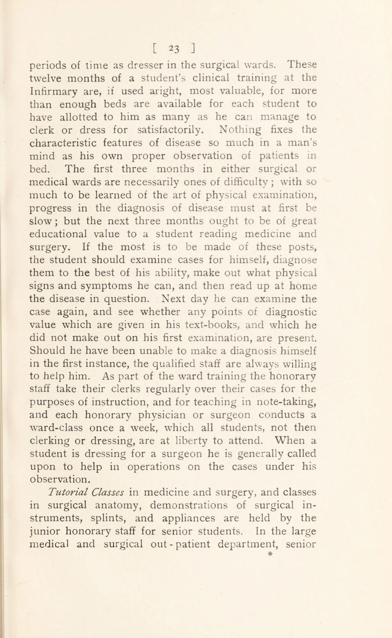 periods of time as dresser in the surgical wards. These twelve months of a student's clinical training at the Infirmary are, if used aright, most valuable, for more than enough beds are available for each student to have allotted to him as many as he can manage to clerk or dress for satisfactorily. Nothing fixes the characteristic features of disease so much in a man's mind as his own proper observation of patients in bed. The first three months in either surgical or medical wards are necessarily ones of difficulty ; with so much to be learned of the art of physical examination, progress in the diagnosis of disease must at first be slow; but the next three months ought to be of great educational value to a student reading medicine and surgery. If the most is to be made of these posts, the student should examine cases for himself, diagnose them to the best of his ability, make out what physical signs and symptoms he can, and then read up at home the disease in question. Next day he can examine the case again, and see whether any points of diagnostic value which are given in his text-books, and which he did not make out on his first examination, are present. Should he have been unable to make a diagnosis himself in the first instance, the qualified staff are always willing to help him. As part of the ward training the honorary staff take their clerks regularly over their cases for the purposes of instruction, and for teaching in note-taking, and each honorary physician or surgeon conducts a ward-class once a week, which all students, not then clerking or dressing, are at liberty to attend. When a student is dressing for a surgeon he is generally called upon to help in operations on the cases under his observation. Tutorial Classes in medicine and surgery, and classes in surgical anatomy, demonstrations of surgical in- struments, splints, and appliances are held by the junior honorary staff for senior students. In the large medical and surgical out - patient department, senior