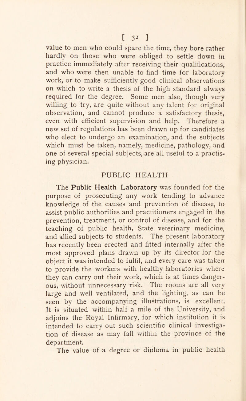 value to men who could spare the time, they bore rather hardly on those who were obliged to settle down in practice immediately after receiving their qualifications, and who were then unable to find time for laboratory work, or to make sufficiently good clinical observations on which to write a thesis of the high standard always required for the degree. Some men also, though very willing to try, are quite without any talent for original observation, and cannot produce a satisfactory thesis, even with efficient supervision and help. Therefore a new set of regulations has been drawn up for candidates who elect to undergo an examination, and the subjects which must be taken, namely, medicine, pathology, and one of several special subjects, are all useful to a practis- ing physician. PUBLIC HEALTH The Public Health Laboratory was founded for the purpose of prosecuting any work tending to advance knowledge of the causes and prevention of disease, to assist public authorities and practitioners engaged in the prevention, treatment, or control of disease, and for the teaching of public health. State veterinary medicine, and allied subjects to students. The present laboratory has recently been erected and fitted internally after the most approved plans drawn up by its director for the object it was intended to fulfil, and every care was taken to provide the workers with healthy laboratories where they can carry out their work, which is at times danger- ous, without unnecessary risk. The rooms are all very large and well ventilated, and the lighting, as can be seen by the accompanying illustrations, is excellent. It is situated within half a mile of the University, and adjoins the Royal Infirmary, for which institution it is intended to carry out such scientific clinical investiga- tion of disease as may fall within the province of the department. The value of a degree or diploma in public health