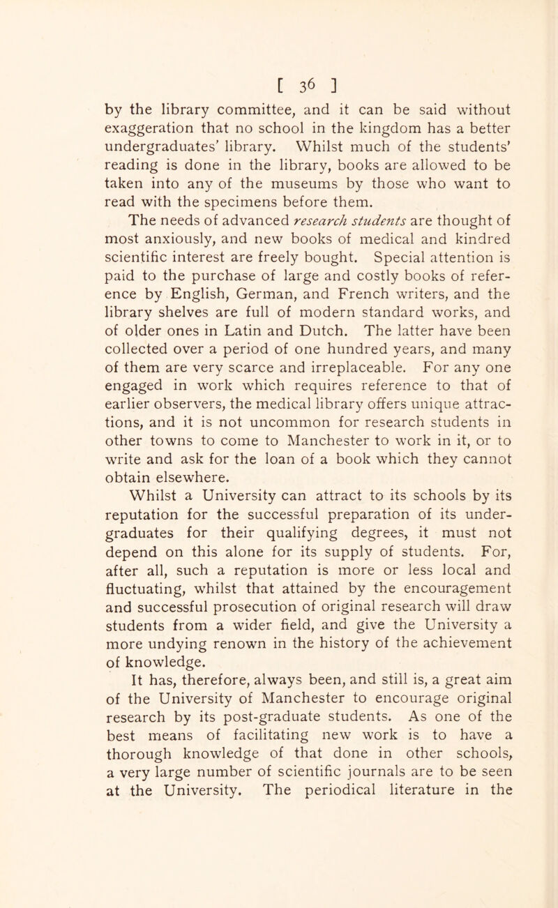 by the library committee, and it can be said without exaggeration that no school in the kingdom has a better undergraduates’ library. Whilst much of the students' reading is done in the library, books are allowed to be taken into any of the museums by those who want to read with the specimens before them. The needs of advanced research students are thought of most anxiously, and new books of medical and kindred scientific interest are freely bought. Special attention is paid to the purchase of large and costly books of refer- ence by English, German, and French writers, and the library shelves are full of modern standard works, and of older ones in Latin and Dutch. The latter have been collected over a period of one hundred years, and many of them are very scarce and irreplaceable. For any one engaged in work which requires reference to that of earlier observers, the medical library offers unique attrac- tions, and it is not uncommon for research students in other towns to come to Manchester to work in it, or to write and ask for the loan of a book which they cannot obtain elsewhere. Whilst a University can attract to its schools by its reputation for the successful preparation of its under- graduates for their qualifying degrees, it must not depend on this alone for its supply of students. For, after all, such a reputation is more or less local and fluctuating, whilst that attained by the encouragement and successful prosecution of original research will draw students from a wider field, and give the University a more undying renown in the history of the achievement of knowledge. It has, therefore, always been, and still is, a great aim of the University of Manchester to encourage original research by its post-graduate students. As one of the best means of facilitating new work is to have a thorough knowledge of that done in other schools, a very large number of scientific journals are to be seen at the University. The periodical literature in the