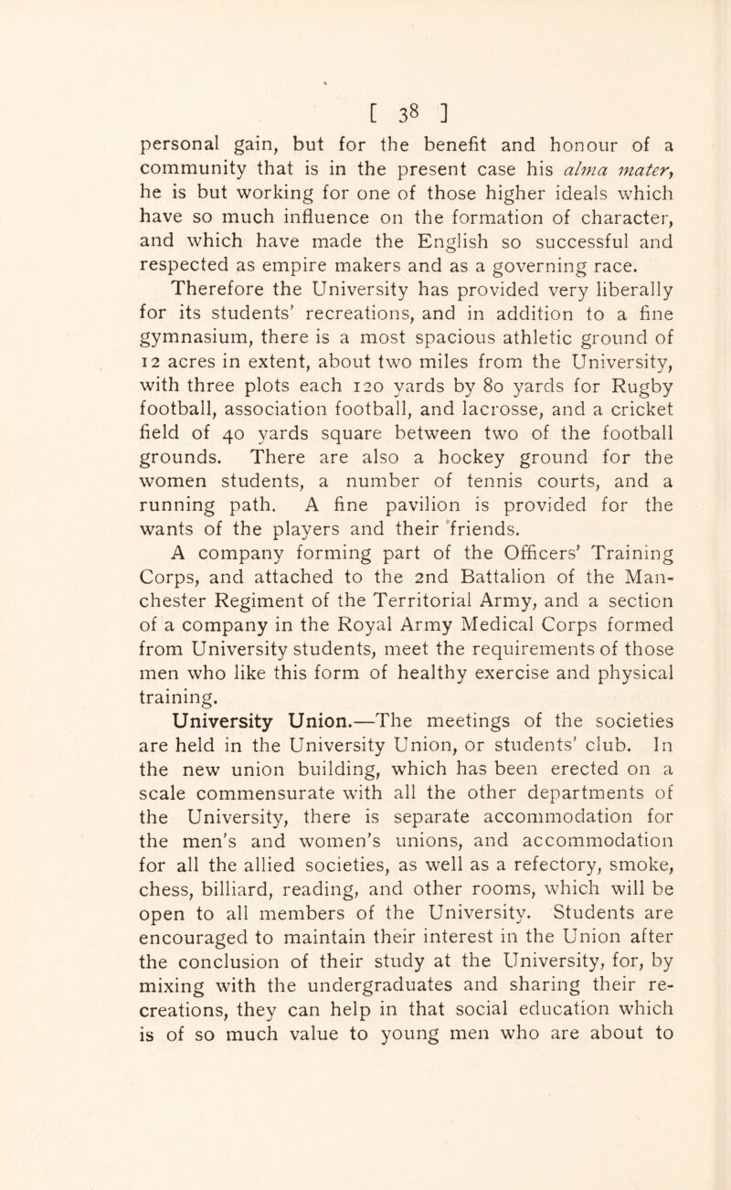 personal gain, but for the benefit and honour of a community that is in the present case his alma matery he is but working for one of those higher ideals which have so much influence on the formation of character, and which have made the English so successful and respected as empire makers and as a governing race. Therefore the University has provided very liberally for its students’ recreations, and in addition to a fine gymnasium, there is a most spacious athletic ground of 12 acres in extent, about two miles from the University, with three plots each 120 yards by 80 yards for Rugby football, association football, and lacrosse, and a cricket field of 40 yards square between two of the football grounds. There are also a hockey ground for the women students, a number of tennis courts, and a running path. A fine pavilion is provided for the wants of the players and their ’friends. A company forming part of the Officers’ Training Corps, and attached to the 2nd Battalion of the Man- chester Regiment of the Territorial Army, and a section of a company in the Royal Army Medical Corps formed from University students, meet the requirements of those men who like this form of healthy exercise and physical training. University Union.—The meetings of the societies are held in the University Union, or students’ club. In the new union building, which has been erected on a scale commensurate with all the other departments of the University, there is separate accommodation for the men’s and women’s unions, and accommodation for all the allied societies, as well as a refectory, smoke, chess, billiard, reading, and other rooms, which will be open to all members of the University. Students are encouraged to maintain their interest in the Union after the conclusion of their study at the University, for, by mixing with the undergraduates and sharing their re- creations, they can help in that social education which is of so much value to young men who are about to