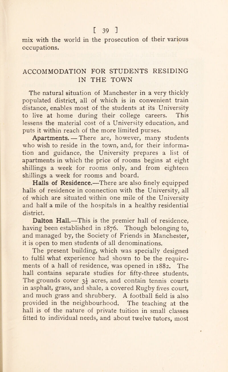 mix with the world in the prosecution of their various occupations. ACCOMMODATION FOR STUDENTS RESIDING IN THE TOWN The natural situation of Manchester in a very thickly populated district, all of which is in convenient train distance, enables most of the students at its University to live at home during their college careers. This lessens the material cost of a University education, and puts it within reach of the more limited purses. Apartments. — There are, however, many students who wish to reside in the town, and, for their informa- tion and guidance, the University prepares a list of apartments in which the price of rooms begins at eight shillings a week for rooms only, and from eighteen shillings a week for rooms and board. Halls of Residence.—There are also finely equipped halls of residence in connection with the University, all of which are situated within one mile of the University and half a mile of the hospitals in a healthy residential district. Dalton Hall.—This is the premier hall of residence, having been established in 1876. Though belonging to, and managed by, the Society of Friends in Manchester, it is open to men students of all denominations. The present building, which was specially designed to fulfil what experience had shown to be the require- ments of a hall of residence, was opened in 1882. The hall contains separate studies for fifty-three students. The grounds cover 3J acres, and contain tennis courts in asphalt, grass, and shale, a covered Rugby fives court, and much grass and shrubbery. A football field is also provided in the neighbourhood. The teaching at the hall is of the nature of private tuition in small classes fitted to individual needs, and about twelve tutors, most