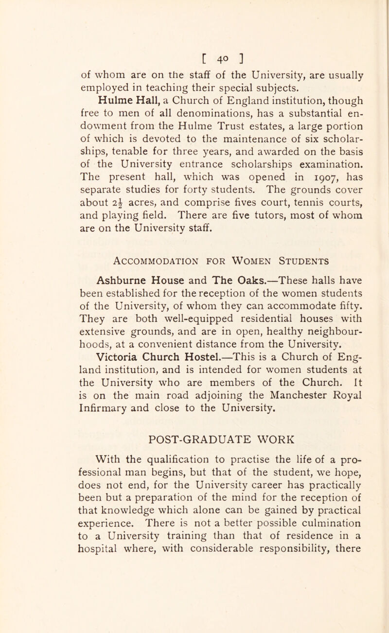 of whom are on the staff of the University, are usually employed in teaching their special subjects. Hulme Hall, a Church of England institution, though free to men of all denominations, has a substantial en- dowment from the Hulme Trust estates, a large portion of which is devoted to the maintenance of six scholar- ships, tenable for three years, and awarded on the basis of the University entrance scholarships examination. The present hall, which was opened in 1907, has separate studies for forty students. The grounds cover about acres, and comprise fives court, tennis courts, and playing field. There are five tutors, most of whom are on the University staff. Accommodation for Women Students Ashburne House and The Oaks.—These halls have been established for the reception of the women students of the University, of whom they can accommodate fifty. They are both well-equipped residential houses with extensive grounds, and are in open, healthy neighbour- hoods, at a convenient distance from the University. Victoria Church Hostel.—This is a Church of Eng- land institution, and is intended for women students at the University who are members of the Church. It is on the main road adjoining the Manchester Royal Infirmary and close to the University. POST-GRADUATE WORK With the qualification to practise the life of a pro- fessional man begins, but that of the student, we hope, does not end, for the University career has practically been but a preparation of the mind for the reception of that knowledge which alone can be gained by practical experience. There is not a better possible culmination to a University training than that of residence in a hospital where, with considerable responsibility, there