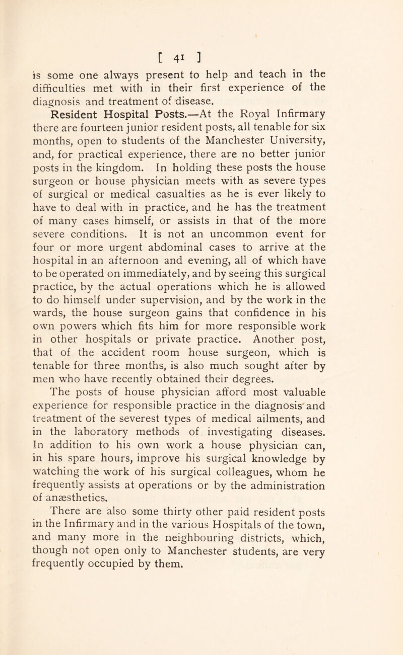 is some one always present to help and teach in the difficulties met with in their first experience of the diagnosis and treatment of disease. Resident Hospital Posts.—At the Royal Infirmary there are fourteen junior resident posts, all tenable for six months, open to students of the Manchester University, and, for practical experience, there are no better junior posts in the kingdom. In holding these posts the house surgeon or house physician meets with as severe types of surgical or medical casualties as he is ever likely to have to deal with in practice, and he has the treatment of many cases himself, or assists in that of the more severe conditions. It is not an uncommon event for four or more urgent abdominal cases to arrive at the hospital in an afternoon and evening, all of which have to be operated on immediately, and by seeing this surgical practice, by the actual operations which he is allowed to do himself under supervision, and by the work in the wards, the house surgeon gains that confidence in his own powers which fits him for more responsible work in other hospitals or private practice. Another post, that of the accident room house surgeon, which is tenable for three months, is also much sought after by men who have recently obtained their degrees. The posts of house physician afford most valuable experience for responsible practice in the diagnosis'and treatment of the severest types of medical ailments, and in the laboratory methods of investigating diseases. In addition to his own work a house physician can, in his spare hours, improve his surgical knowledge by watching the work of his surgical colleagues, whom he frequently assists at operations or by the administration of anaesthetics. There are also some thirty other paid resident posts in the Infirmary and in the various Hospitals of the town, and many more in the neighbouring districts, which, though not open only to Manchester students, are very frequently occupied by them.
