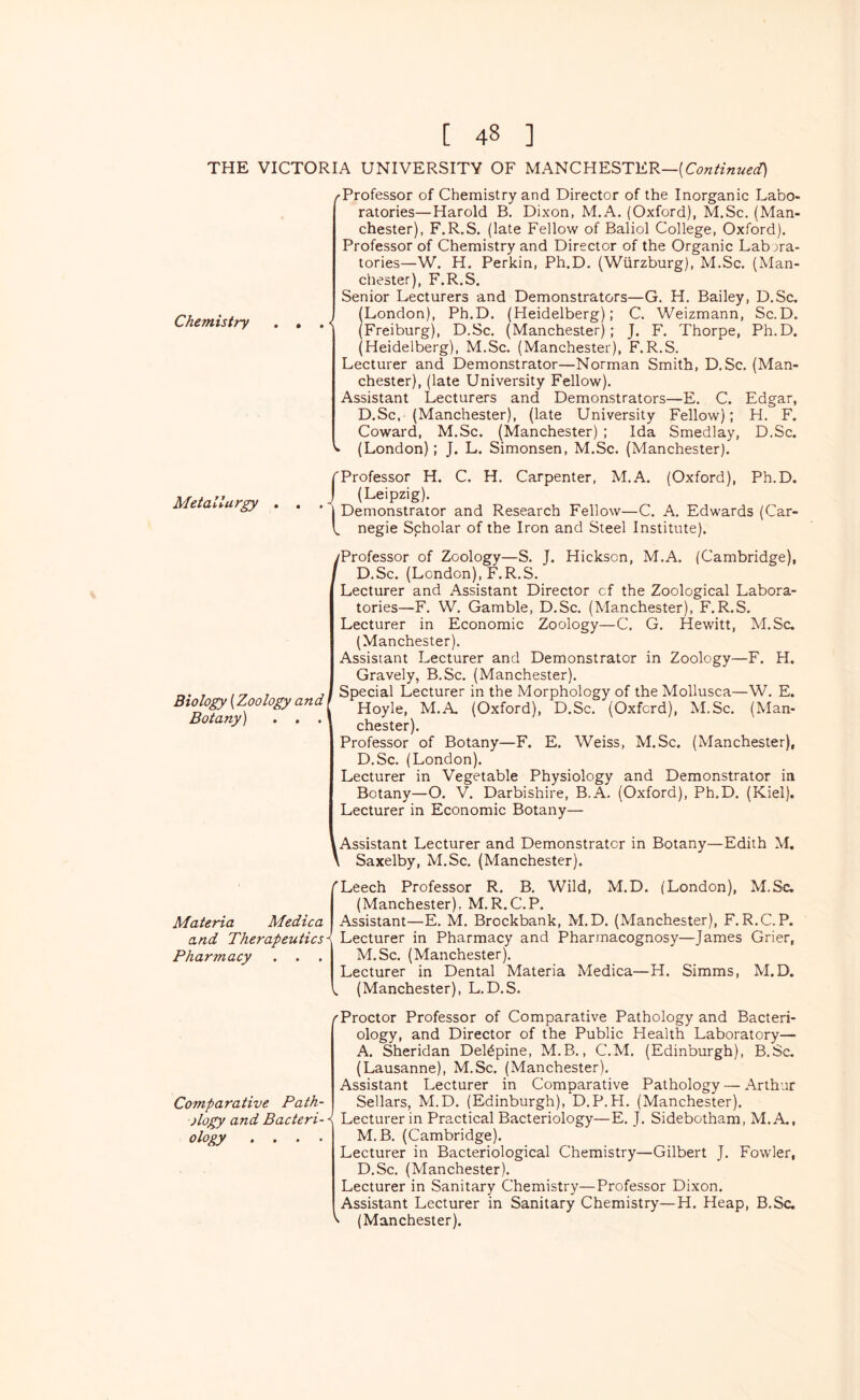 THE VICTORIA UNIVERSITY OF MANCHESTER— Chemistry /Professor of Chemistry and Director of the Inorganic Labo- ratories—Harold B. Dixon, M.A. (Oxford), M.Sc, (Man- chester), F.R.S, (late Fellow of Baliol College, Oxford). Professor of Chemistry and Director of the Organic Labora- tories—W. H. Perkin, Ph.D, (Wurzburg), M.Sc. (Man- chester), F.R.S. Senior Lecturers and Demonstrators—G. H. Bailey, D.Sc. (London), Ph.D. (Heidelberg); C. Weizmann, Sc.D. (Freiburg), D.Sc. (Manchester); J. F. Thorpe, Ph.D. (Heidelberg), M.Sc. (Manchester), F.R.S. Lecturer and Demonstrator—Norman Smith, D.Sc. (Man- chester), (late University Fellow). Assistant Lecturers and Demonstrators—E. C. Edgar, D.Sc, (Manchester), (late University Fellow); H. F. Coward, M.Sc. (Manchester) ; Ida Smedlay, D.Sc. V (London); J. L. Simonsen, M.Sc. (Manchester). Metallurgy fProfessor H. C. H. Carpenter, M.A. (Oxford), Ph.D. J (Leipzig). ' I Demonstrator and Research Fellow—C. A. Edwards (Car- l. negie Scholar of the Iron and Steel Institute). /Professor of Zoology—S. T. Hickson, M.A. (Cambridge), / D.Sc. (London), F.R.S. Lecturer and Assistant Director of the Zoological Labora- tories—F. W. Gamble, D.Sc. (Manchester), F.R.S. Lecturer in Economic Zoology—C. G. Hewitt, M.Sc, (Manchester). Assistant Lecturer and Demonstrator in Zoology—F. H. Gravely, B.Sc. (Manchester). Special Lecturer in the Morphology of the Mollusca—W. E. Hoyle, M.A. (Oxford), D.Sc. (Oxford), M.Sc. (Man- chester). Professor of Botany—F. E. Weiss, M.Sc. (Manchester), D.Sc. (London). Lecturer in Vegetable Physiology and Demonstrator ia Botany—O. V. Darbishire, B.A. (Oxford), Ph.D. (Kiel). Lecturer in Economic Botany— Assistant Lecturer and Demonstrator in Botany—Edith M. i Saxelby, M.Sc. (Manchester). Biology {Zoology and Botany) . , . Materia Medica and Therapeutics Pharmacy 'Leech Professor R. B. Wild, M.D. (London), M.Sc. (Manchester), M.R.C.P. Assistant—E. M. Brockbank, M.D. (Manchester), F.R.C.P. ^ Lecturer in Pharmacy and Pharmacognosy—James Grier, M.Sc. (Manchester). Lecturer in Dental Materia Medica—H. Simms, M.D. (Manchester), L.D.S. / Comparative Path- ology and Bacteri- * ology .... Proctor Professor of Comparative Pathology and Bacteri- ology, and Director of the Public Health Laboratory— A. Sheridan Del^pine, M.B., C.M, (Edinburgh), B.Sc. (Lausanne), M.Sc. (Manchester). Assistant Lecturer in Comparative Pathology — Arthur Sellars, M.D. (Edinburgh), D.P.H. (Manchester). Lecturer in Practical Bacteriology—E. J. Sidebotham, M.A,, M.B. (Cambridge). Lecturer in Bacteriological Chemistry—Gilbert J. Fowler, D.Sc. (Manchester). Lecturer in Sanitary Chemistry—Professor Dixon. Assistant Lecturer in Sanitary Chemistry—H. Heap, B.Sc. (Manchester).