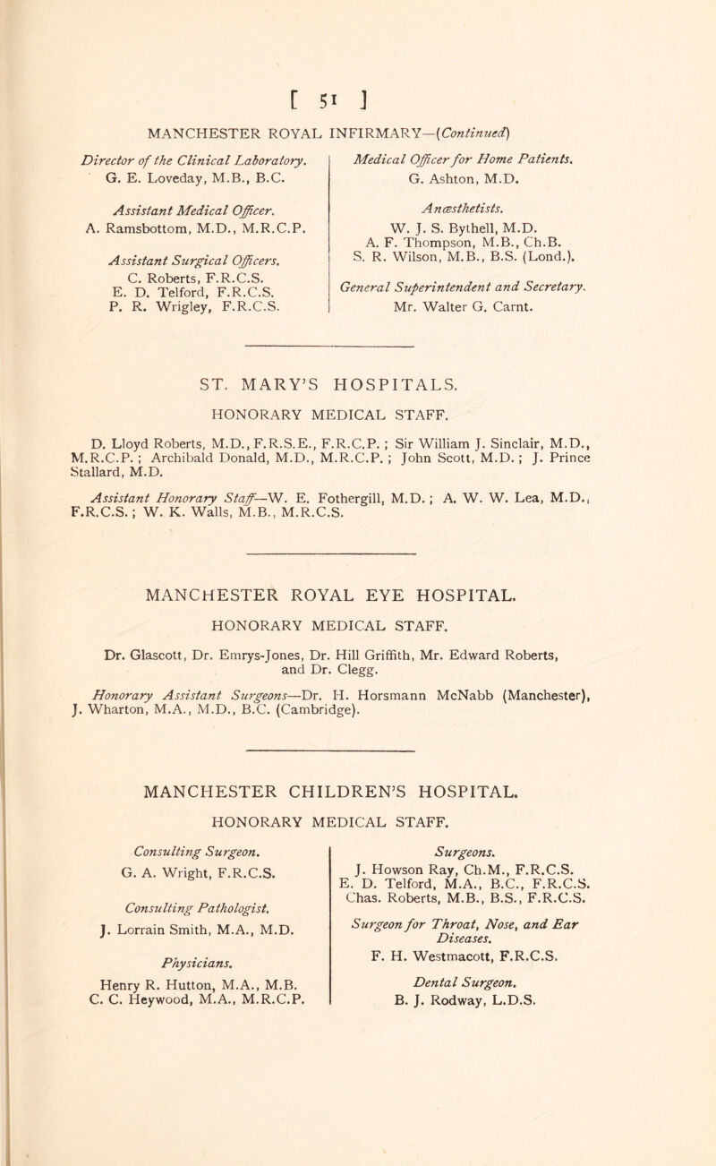 MANCHESTER ROYAL INFIRMARY— Director of the Clinical Laboratory, Medical Officer for Home Patients, G. Ashton, M.D. G. E. Loveday, M.B., B.C. Assistant Medical Officer. A, Ramsbottom, M.D,, M.R.C.P. Assistant Surgical Officers, C. Roberts, F.R.C.S. E. D. Telford, F.R.C.S. P. R. Wrigley, F.R.C.S. Ancesthetists. W. J. S. Bythell, M.D. A. F. Thompson, M.B., Ch.B. S. R. Wilson, M.B., B.S. (Lond.). General Superintendent and Secretary. Mr. Walter G. Carnt. ST. MARY’S HOSPITALS. HONORARY MEDICAL STAFF. D. Lloyd Roberts, M.D., F.R.S.E., F.R.C.P. ; Sir William J. Sinclair, M.D., M.R.C.P. ; Archibald Donald, M.D., M.R.C.P. ; John Scott, M.D. ; J. Prince Stallard, M.D. Assistant Honorary Staffi—W, E. Fothergill, M.D. ; A. W. W. Lea, M.D., F.R.C.S.; W. K. Walls, M.B., M.R.C.S. MANCHESTER ROYAL EYE HOSPITAL. HONORARY MEDICAL STAFF. Dr. Glascott, Dr. Emrys-Jones, Dr. Hill Griffith, Mr. Edward Roberts, and Dr. Clegg. Honorary Assistant Surgeons—Dr. H. Horsmann McNabb (Manchester), J. Wharton, M.A,, M.D., B.C. (Cambridge). MANCHESTER CHILDREN’S HOSPITAL. HONORARY MEDICAL STAFF. Consulting Surgeon, G. A. Wright, F.R.C.S. Consulting Pathologist, J. Lorrain Smith, M.A., M.D. Physicians, Henry R. Hutton, M.A,, M.B, C. C. Heywood, M.A., M.R.C.P. Surgeons, J. Howson Ray, Ch.M., F.R.C.S. E. D. Telford, M.A., B.C., F.R.C.S. Chas. Roberts, M.B., B.S., F.R.C.S. Surgeon for Throat, Nose, and Ear Diseases, F. H. Westmacott, F.R.C.S, Dental Surgeon. B. J. Rodway, L.D.S,