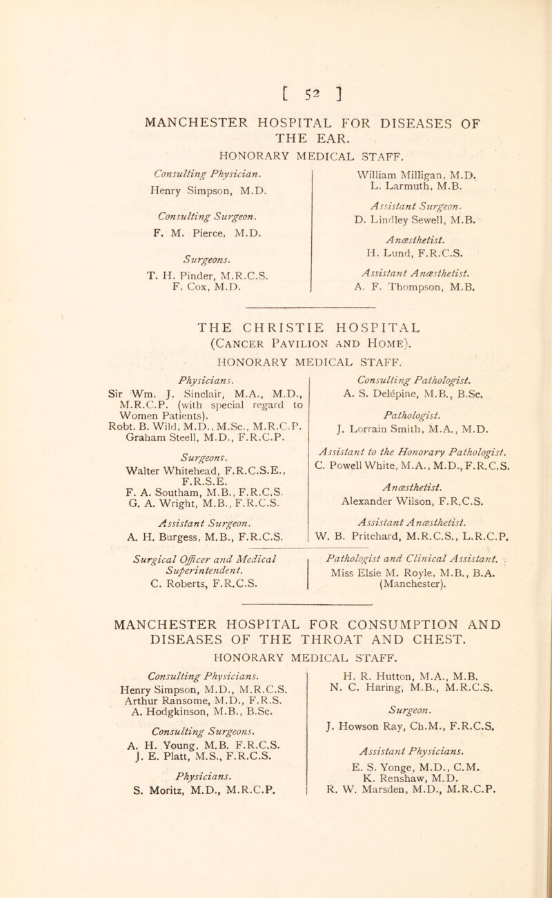MANCHESTER HOSPITAL FOR DISEASES OF THE EAR. HONORARY MEDICAL STAFF, Consulting Physician. Henry Simpson, M.D. Consulting Surgeon. F. M. Pierce, M.D. Surgeons. T. H. Finder, M.R.C.S. F. Cox, M.D. William Milligan, M.D. L. Larmuth, M.B. Assistant Surgeon. D. Lindley Sewell, M.B. A ncesthetist. H. Lund, F.R.C.S. Assistant Anaesthetist. A. F. Thompson, M.B. THE CHRISTIE HOSPITAL (Cancer Pavilion and Home). HONORARY MEDICAL STAFF. Physicians. Sir Wm, J. Sinclair, M.A., M.D., M.R.C.P. (with special regard to Women Patients). Robt. B. Wild, M.D., M.Sc., M.R.C.P. Graham Steell, M.D., F.R.C.P. Surgeons. Walter Whitehead, F.R.C.S.E., F.R.S.E. F. A. Southam, M.B., F.R.C.S. G. A. Wright, M.B., F.R.C.S. Assistant Surgeon. A. H. Burgess, M.B., F.R.C.S. Surgical Officer and Medical S uperintenden t. C. Roberts, F.R.C.S. Consulting Pathologist. A. S. DeHpine, M.B., B.Sc. Pathologist. J. Lorrain Smith, M.A., M.D. Assistant to the Honorary Pathologist. C, Powell White, M.A., M.D., F.R.C.S. Ancesthetist. Alexander Wilson, F.R.C.S. Assistant Ancesthetist. W. B. Pritchard, M.R.C.S., L.R.C.P. Pathologist and Clhiical Assistant. . Miss Elsie M, Royle, M.B., B.A. (Manchester). MANCHESTER HOSPITAL FOR CONSUMPTION AND DISEASES OF THE THROAT AND CHEST. HONORARY MEDICAL STAFF. Consulting Physicians. Henry Simpson, M.D., M.R.C.S. Arthur Ransome, M.D,, F.R.S. A. Hodgkinson, M.B., B.Sc. Consulting Surgeons. A. H. Young, M.B, F.R.C.S. J. E. Platt, M.S., F.R.C.S. Physicians. S. Moritz, M.D., M.R.C.P. H. R. Hutton, M.A., M.B. N. C. Haring, M.B., M.R.C.S. Surgeon. J. Howson Ray, Ch.M., F.R.C.S. Assistant Physicians. E. S. Yonge, M.D., C.M. K. Renshaw, M.D. R. W. Marsden, M.D,, M.R.C.P.