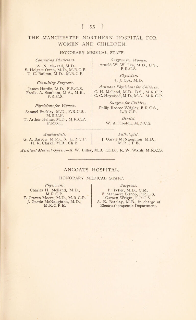 THE MANCHESTER NORTHERN HOSPITAL FOR WOMEN AND CHILDREN. HONORARY MEDICAL STAFF. Consulting Physicians. W. N. Maccall, M.D. S. Holgate Owen, M.D., M.R.C.P. T. C. Railton, M.D., M.R.C.P. Consulting Surgeons. James Hardie, M.D., F.R.C.S. Fredk. A. Southam, M.A., M.B., F.R.C.S. Physicians for Women. Samuel Buckley, M.D., F.R.C.S., M.R.C.P. T. Arthur Helme, M.D., M.R.C.P., F.R.S.E. Surgeon for Women. Arnold W. W. Lea, M.D., B.S., F.R.C.S. Physician, J. J. Cox, M.D. Assistant Physicians for Children. C. H. Melland, M.D., B.S., M.R.C.P. C. C. Heywood, M.D., M.A., M.R.C.P. Surgeon for Children, Philip Roscoe Wrigley, F.R.C.S., L.R.C.P. Dentist. W. A. Hooton, M.R.C.S. A ncethestists. G. A. Barrow, M.R.C.S., L.R.C.P. H. R. Clarke, M.B., Ch.B. Pathologist. J. Garvie McNaughton, M.D., M.R.C.P.E. Assistant Medical Officers—A. W. Lilley, M.B., Ch.B.; R. W. Walsh, M.R.C.S. ANCOATS HOSPITAL. HONORARY MEDICAL STAFF. Physicians. Charles H. Melland, M.D., M.R.C.P. F. Craven Moore, M.D., M.R.C.P. J. Garvie McNaughton, M.D., M.R.C.P.E. Surgeons. P. Tytler, M.D., C.M. E. Stanmore Bishop, F.R.C.S. Garnett Wright, F.R.C.S. A. E. Barclay, M.B., in charge of Electro-therapeutic Department.