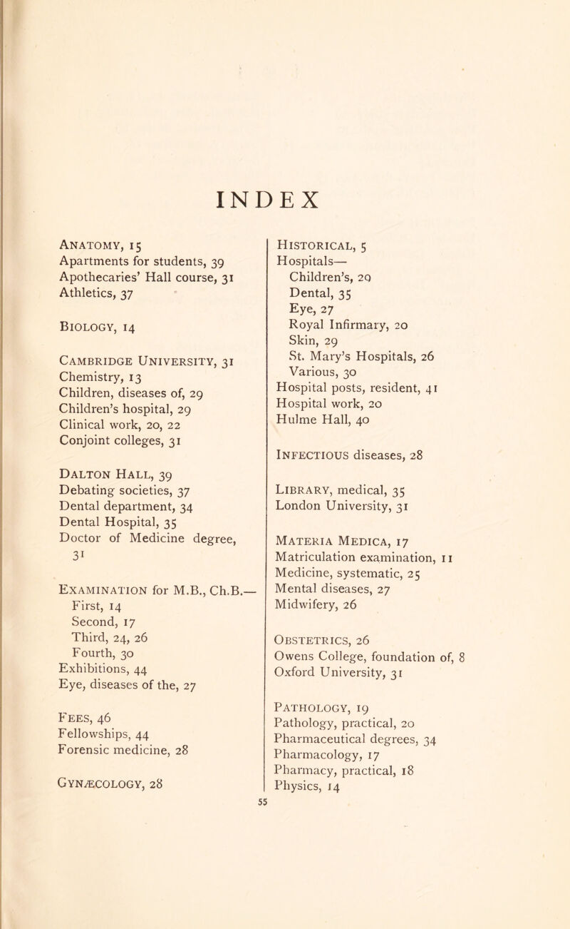 INDEX Anatomy, 15 Apartments for students, 39 Apothecaries’ Hall course, 31 Athletics, 37 Biology, 14 Cambridge University, 31 Chemistry, 13 Children, diseases of, 29 Children’s hospital, 29 Clinical work, 20, 22 Conjoint colleges, 31 Dalton Hall, 39 Debating societies, 37 Dental department, 34 Dental Hospital, 35 Doctor of Medicine degree, 31 Examination for M.B., Ch.B.— First, 14 Second, 17 Third, 24, 26 Fourth, 30 Exhibitions, 44 Eye, diseases of the, 27 FEES, 46 Fellowships, 44 Forensic medicine, 28 Gynaecology, 28 Historical, 5 Hospitals— Children’s, 20 Dental, 35 Eye, 27 Royal Infirmary, 20 Skin, 29 St. Mary’s Hospitals, 26 Various, 30 Hospital posts, resident, 41 Hospital work, 20 Hulme Hall, 40 Infectious diseases, 28 Library, medical, 35 London University, 31 Materia Medica, 17 Matriculation examination, ii Medicine, systematic, 25 Mental diseases, 27 Midwifery, 26 Obstetrics, 26 Owens College, foundation of, 8 Oxford University, 31 Pathology, 19 Pathology, practical, 20 Pharmaceutical degrees, 34 Pharmacology, 17 Pharmacy, practical, 18 Physics, 14