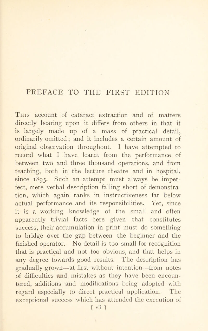 This account of cataract extraction and of matters directly bearing upon it differs from others in that it is largely made up of a mass of practical detail, ordinarily omitted; and it includes a certain amount of original observation throughout. I have attempted to record what I have learnt from the performance of between two and three thousand operations, and from teaching, both in the lecture theatre and in hospital, since 1895. Such an attempt must always be imper- fect, mere verbal description falling short of demonstra- tion, which again ranks in instructiveness far below actual performance and its responsibilities. Yet, since it is a working knowledge of the small and often apparently trivial facts here given that constitutes success, their accumulation in print must do something to bridge over the gap between the beginner and the finished operator. No detail is too small for recognition that is practical and not too obvious, and that helps in any degree towards good results. The description has gradually grown—at first without intention—from notes of difficulties and mistakes as they have been encoun- tered, additions and modifications being adopted with regard especially to direct practical application. The exceptional success which has attended the execution of