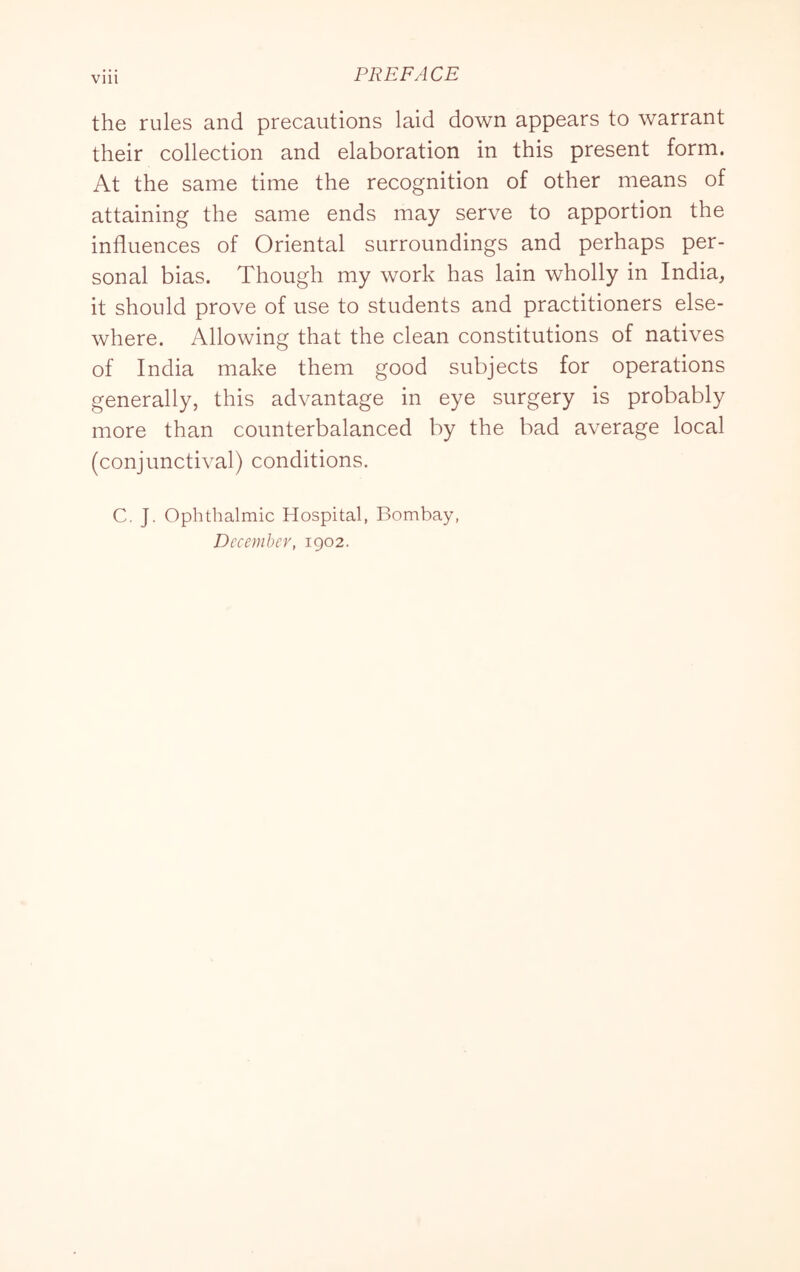 Vlll PREFACE the rules and precautions laid down appears to warrant their collection and elaboration in this present form. At the same time the recognition of other means of attaining the same ends may serve to apportion the influences of Oriental surroundings and perhaps per- sonal bias. Though my work has lain wholly in India, it should prove of use to students and practitioners else- where. Allowing that the clean constitutions of natives of India make them good subjects for operations generally, this advantage in eye surgery is probably more than counterbalanced by the bad average local (conjunctival) conditions. C. J. Ophthalmic Hospital, Bombay, December, 1902.