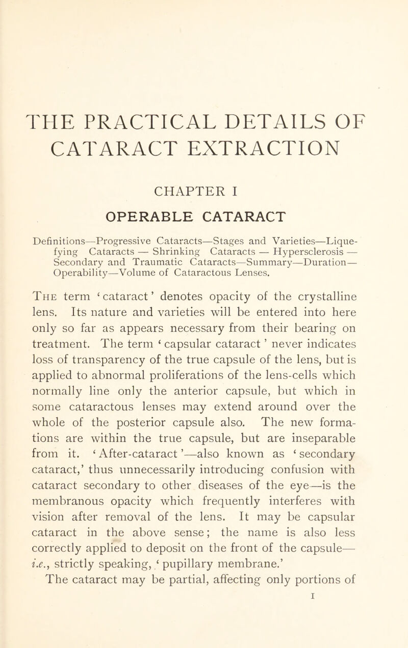 THE PRACTICAL DETAILS OF CATARACT EXTRACTION CHAPTER I OPERABLE CATARACT Definitions—Progressive Cataracts—Stages and Varieties—Lique- fying Cataracts — Shrinking Cataracts — Hypersclerosis — Secondary and Traumatic Cataracts—Summary—Duration— Operability—Volume of Cataractous Lenses. The term ‘cataract’ denotes opacity of the crystalline lens. Its nature and varieties will be entered into here only so far as appears necessary from their bearing on treatment. The term ‘ capsular cataract ’ never indicates loss of transparency of the true capsule of the lens, but is applied to abnormal proliferations of the lens-cells which normally line only the anterior capsule, but which in some cataractous lenses may extend around over the whole of the posterior capsule also. The new forma- tions are within the true capsule, but are inseparable from it. ‘ After-cataract ’—also known as ‘ secondary cataract,’ thus unnecessarily introducing confusion with cataract secondary to other diseases of the eye—is the membranous opacity which frequently interferes with vision after removal of the lens. It may be capsular cataract in the above sense; the name is also less correctly applied to deposit on the front of the capsule— i.e.^ strictly speaking, / pupillary membrane.’ The cataract may be partial, affecting only portions of