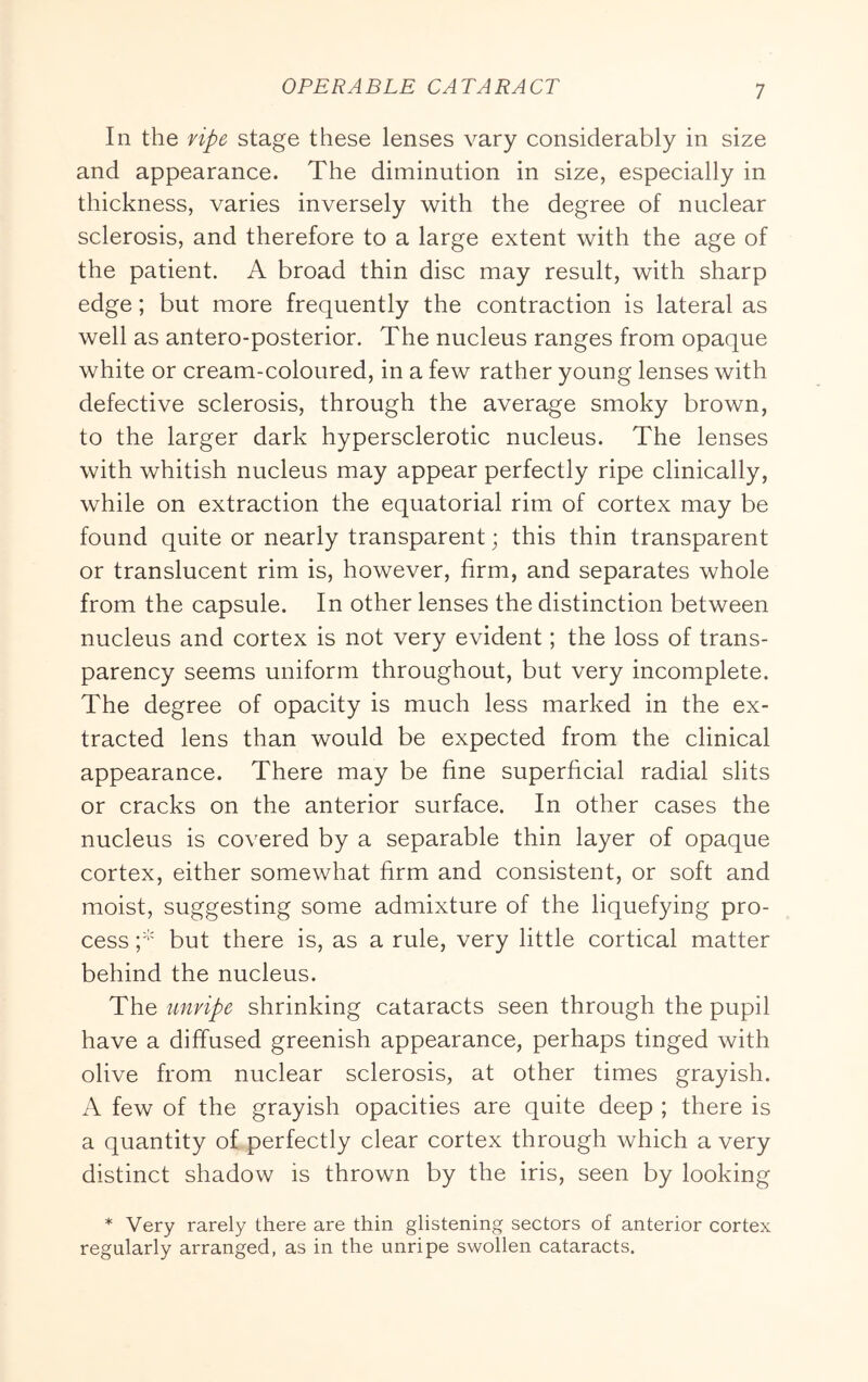 In the ripe stage these lenses vary considerably in size and appearance. The diminution in size, especially in thickness, varies inversely with the degree of nuclear sclerosis, and therefore to a large extent with the age of the patient. A broad thin disc may result, with sharp edge; but more frequently the contraction is lateral as well as antero-posterior. The nucleus ranges from opaque white or cream-coloured, in a few rather young lenses with defective sclerosis, through the average smoky brown, to the larger dark hypersclerotic nucleus. The lenses with whitish nucleus may appear perfectly ripe clinically, while on extraction the equatorial rim of cortex may be found quite or nearly transparent; this thin transparent or translucent rim is, however, firm, and separates whole from the capsule. In other lenses the distinction between nucleus and cortex is not very evident; the loss of trans- parency seems uniform throughout, but very incomplete. The degree of opacity is much less marked in the ex- tracted lens than would be expected from the clinical appearance. There may be fine superficial radial slits or cracks on the anterior surface. In other cases the nucleus is covered by a separable thin layer of opaque cortex, either somewhat firm and consistent, or soft and moist, suggesting some admixture of the liquefying pro- cess but there is, as a rule, very little cortical matter behind the nucleus. The unripe shrinking cataracts seen through the pupil have a diffused greenish appearance, perhaps tinged with olive from nuclear sclerosis, at other times grayish. A few of the grayish opacities are quite deep ; there is a quantity of perfectly clear cortex through which a very distinct shadow is thrown by the iris, seen by looking * Very rarely there are thin glistening sectors of anterior cortex regularly arranged, as in the unripe swollen cataracts.
