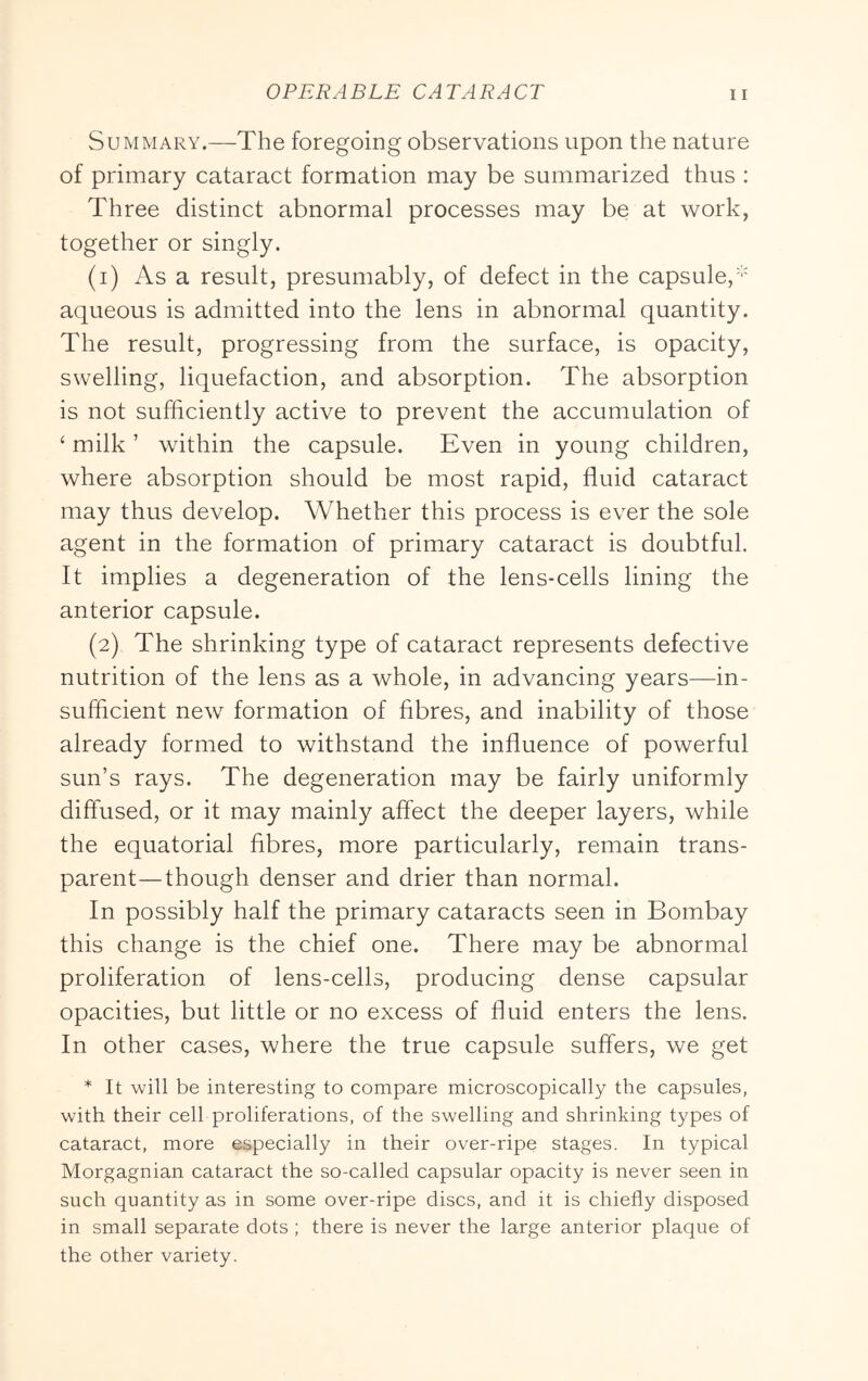 Summary.—The foregoing observations upon the nature of primary cataract formation may be summarized thus : Three distinct abnormal processes may be at work, together or singly. (1) As a result, presumably, of defect in the capsule,' aqueous is admitted into the lens in abnormal quantity. The result, progressing from the surface, is opacity, swelling, liquefaction, and absorption. The absorption is not sufficiently active to prevent the accumulation of ‘ milk ’ within the capsule. Even in young children, where absorption should be most rapid, fluid cataract may thus develop. Whether this process is ever the sole agent in the formation of primary cataract is doubtful. It implies a degeneration of the lens-cells lining the anterior capsule. (2) The shrinking type of cataract represents defective nutrition of the lens as a whole, in advancing years—in- sufficient new formation of fibres, and inability of those already formed to withstand the influence of powerful sun’s rays. The degeneration may be fairly uniformly diffused, or it may mainly affect the deeper layers, while the equatorial fibres, more particularly, remain trans- parent—though denser and drier than normal. In possibly half the primary cataracts seen in Bombay this change is the chief one. There may be abnormal proliferation of lens-cells, producing dense capsular opacities, but little or no excess of fluid enters the lens. In other cases, where the true capsule suffers, we get * It will be interesting to compare microscopically the capsules, with their cell proliferations, of the swelling and shrinking types of cataract, more especially in their over-ripe stages. In typical Morgagnian cataract the so-called capsular opacity is never seen in such quantity as in some over-ripe discs, and it is chiefly disposed in small separate dots; there is never the large anterior plaque of the other variety.