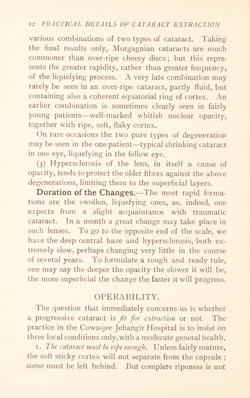 various combinations of two types of cataract. Taking the final results only, Morgagnian cataracts are much commoner than over-ripe cheesy discs; but this repre- sents the greater rapidity, rather than greater frequency, of the liquefying process. A very late combination may rarely be seen in an over-ripe cataract, partly fluid, but containing also a coherent equatorial ring of cortex. An earlier combination is sometimes clearly seen in fairly young patients—well-marked whitish nuclear opacity, together with ripe, soft, flaky cortex. On rare occasions the two pure types of degeneration may be seen in the one patient—typical shrinking cataract in one eye, liquefying in the fellow eye. (3) Hypersclerosis of the lens, in itself a cause of opacity, tends to protect the older fibres against the above degenerations, limiting them to the superficial layers. Duration of the Changes.—The most rapid forma- tions are the swollen, liquefying ones, as, indeed, one expects from a slight acquaintance with traumatic cataract. In a month a great change may take place in such lenses. To go to the opposite end of the scale, we have the deep central haze and hypersclerosis, both ex- tremely slow, perhaps changing very little in the course of several years. To formulate a rough and ready rule, one may say the deeper the opacity the slower it will be, the more superficial the change the faster it will progress. OPERABILITY. The question that immediately concerns us is whether a progressive cataract is fit for extraction or not. The practice in the Cowasjee Jehangir Hospital is to insist on three local conditions only, with a moderate general health. I. The cataract must he ripe enough. Unless fairly mature, the soft sticky cortex will not separate from the capsule ; some must be left behind. But complete ripeness is not