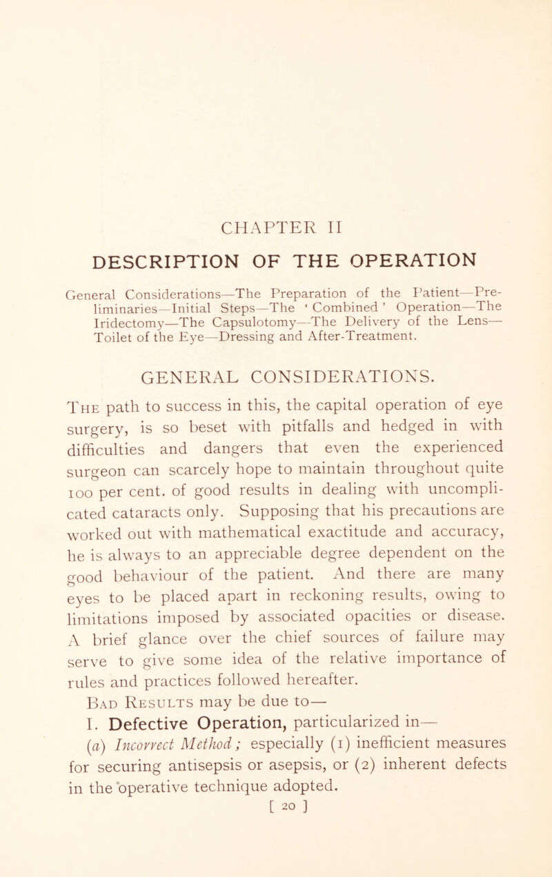 CHAPTER II DESCRIPTION OF THE OPERATION General Considerations—The Preparation of the Patient—Pre- liminaries—Initial Steps—The ‘ Combined ’ Operation—The Iridectomy—The Capsulotomy—The Delivery of the Lens— Toilet of the Eye—Dressing and After-Treatment. GENERAL CONSIDERATIONS. The path to success in this, the capital operation of eye surgery, is so beset with pitfalls and hedged in with difficulties and dangers that even the experienced surgeon can scarcely hope to maintain throughout quite loo per cent, of good results in dealing with uncompli- cated cataracts only. Supposing that his precautions are worked out with mathematical exactitude and accuracy, he is always to an appreciable degree dependent on the good behaviour of the patient. And there are many eyes to be placed apart in reckoning results, owing to limitations imposed by associated opacities or disease. A brief glance over the chief sources of failure may serve to give some idea of the relative importance of rules and practices followed hereafter. B.A.D Results may be due to— I. Defective Operation, particularized in— [a) Incovvect Method; especially (i) inefficient measures for securing antisepsis or asepsis, or (2) inherent defects in the operative technique adopted.