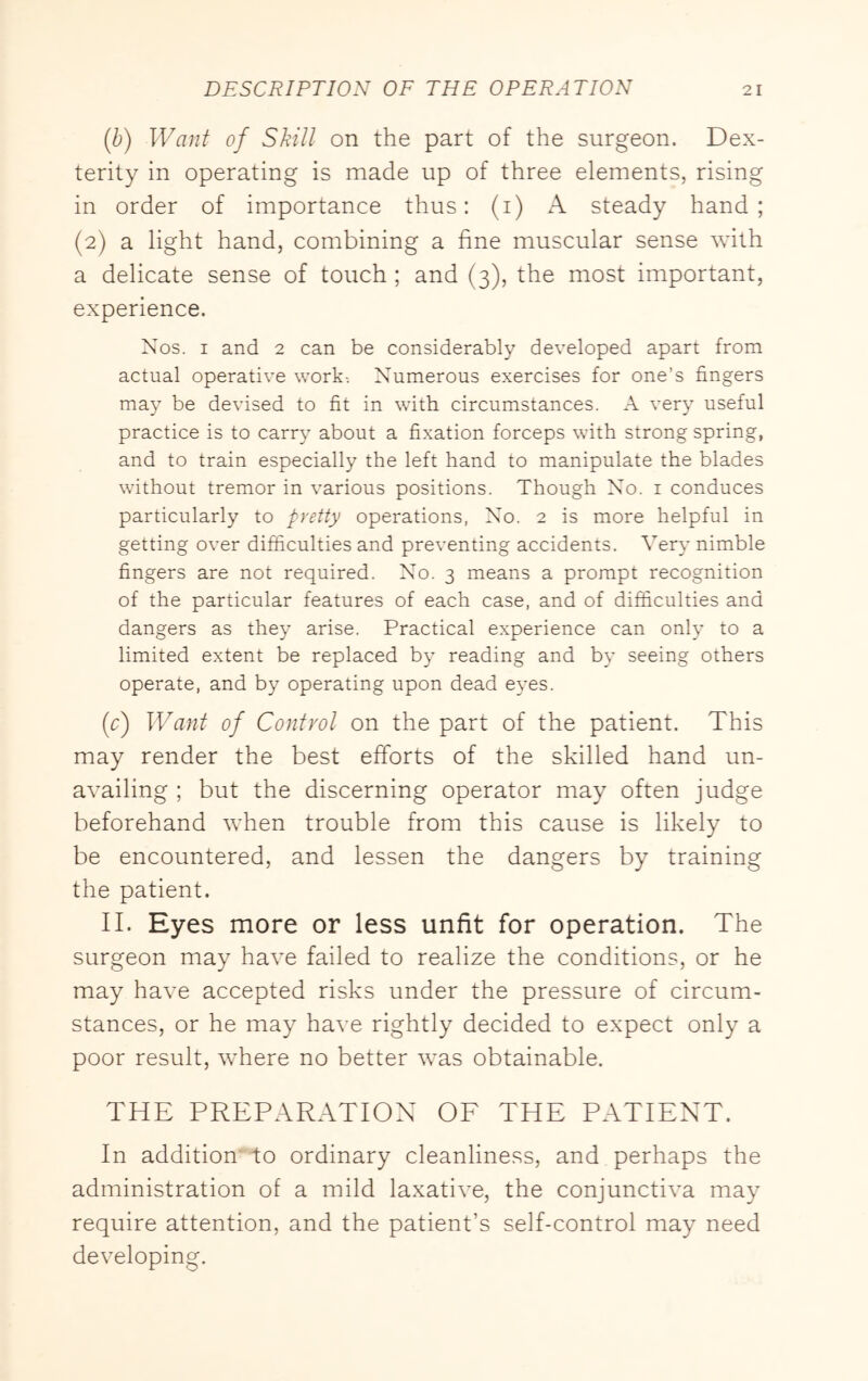 {b) Want of Skill on the part of the surgeon. Dex- terity in operating is made up of three elements, rising in order of importance thus: (i) A steady hand; (2) a light hand, combining a fine muscular sense with a delicate sense of touch ; and (3), the most important, experience. Nos. I and 2 can be considerably developed apart from actual operative work; Numerous exercises for one’s fingers may be devised to fit in wdth circumstances. A very useful practice is to carry about a fixation forceps with strong spring, and to train especially the left hand to manipulate the blades without tremor in various positions. Though No. i conduces particularly to pretty operations, No. 2 is more helpful in getting over difficulties and preventing accidents. Very nimble fingers are not required. No. 3 means a prompt recognition of the particular features of each case, and of difficulties and dangers as they arise. Practical experience can only to a limited extent be replaced by reading and by seeing others operate, and by operating upon dead eyes. (t;) Want of Control on the part of the patient. This may render the best efforts of the skilled hand un- availing ; but the discerning operator may often judge beforehand when trouble from this cause is likely to be encountered, and lessen the dangers by training the patient. II. Eyes more or less unfit for operation. The surgeon may have failed to realize the conditions, or he may have accepted risks under the pressure of circum- stances, or he may have rightly decided to expect only a poor result, where no better was obtainable. THE PREPARATION OE THE PATIENT. In addition' to ordinary cleanliness, and perhaps the administration of a mild laxative, the conjunctiva may require attention, and the patient’s self-control may need developing.