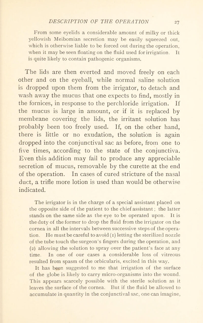 From some eyelids a considerable amount of milky or thick yellowish Meibomian secretion may be easily squeezed out, which is otherwise liable to be forced out during the operation, when it may be seen floating on the fluid used for irrigation. It is quite likely to contain pathogenic organisms. The lids are then everted and moved freely on each other and on the eyeball, while normal saline solution is dropped upon them from the irrigator, to detach and wash away the mucus that one expects to find, mostly in the fornices, in response to the perchloride irrigation. If the mucus is large in amount, or if it is replaced by membrane covering the lids, the irritant solution has probably been too freely used. If, on the other hand, there is little or no exudation, the solution is again dropped into the conjunctival sac as before, from one to five times, according to the state of the conjunctiva. Even this addition may fail to produce any appreciable secretion of mucus, removable by the curette at the end of the operation. In cases of cured stricture of the nasal duct, a trifle more lotion is used than would be otherwise indicated. The irrigator is in the charge of a special assistant placed on the opposite side of the patient to the chief assistant; the latter stands on the same side as the eye to be operated upon. It is the duty of the former to drop the fluid from the irrigator on the cornea in all the intervals between successive steps of the opera- tion. He must be careful to avoid (i) letting the sterilized nozzle of the tube touch the surgeon’s fingers during the operation, and (2) allowing the solution to spray over the patient’s face at any time. In one of our cases a considerable loss of vitreous resulted from spasm of the orbicularis, excited in this way. It has been suggested to me that irrigation of the surface of the globe is likely to carry micro-organisms into the wound. This appears scarcely possible with the sterile solution as it leaves the surface of the cornea. But if the fluid be allowed to accumulate in quantity in the conjunctival sac, one can imagine,