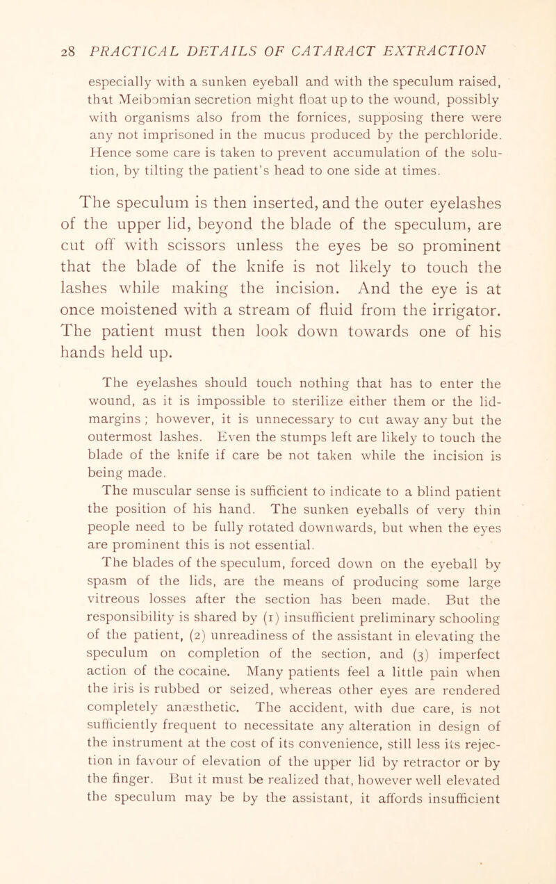 especially with a sunken eyeball and with the speculum raised, that Meibomian secretion might float up to the wound, possibly with organisms also from the fornices, supposing there were any not imprisoned in the mucus produced by the perchloride. Hence some care is taken to prevent accumulation of the solu- tion, by tilting the patient’s head to one side at times. The speculum is then inserted, and the outer eyelashes of the upper lid, beyond the blade of the speculum, are cut off with scissors unless the eyes be so prominent that the blade of the knife is not likely to touch the lashes while making the incision. And the eye is at once moistened with a stream of fluid from the irrigator. The patient must then look down towards one of his hands held up. The eyelashes should touch nothing that has to enter the wound, as it is impossible to sterilize either them or the lid- margins ; however, it is unnecessary to cut away any but the outermost lashes. Even the stumps left are likely to touch the blade of the knife if care be not taken while the incision is being made. The muscular sense is sufficient to indicate to a blind patient the position of his hand. The sunken eyeballs of very thin people need to be fully rotated downwards, but when the eyes are prominent this is not essential. The blades of the speculum, forced down on the eyeball by spasm of the lids, are the means of producing some large vitreous losses after the section has been made. But the responsibility is shared by (i) insufficient preliminary schooling of the patient, (2) unreadiness of the assistant in elevating the speculum on completion of the section, and (3) imperfect action of the cocaine. Many patients feel a little pain when the iris is rubbed or seized, whereas other eyes are rendered completely anaesthetic. The accident, with due care, is not sufficiently frequent to necessitate any alteration in design of the instrument at the cost of its convenience, still less its rejec- tion in favour of elevation of the upper lid by retractor or by the finger. But it must be realized that, however well elevated the speculum may be by the assistant, it affords insufficient