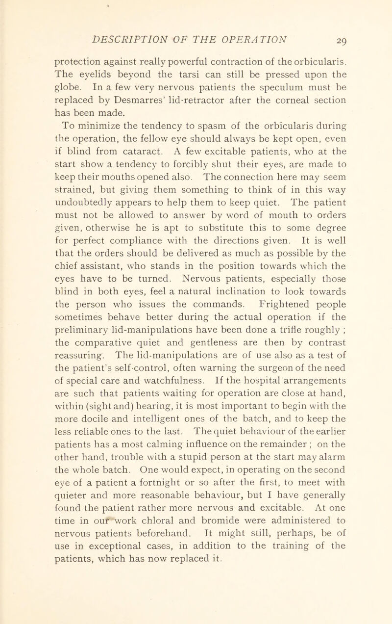 protection against really powerful contraction of the orbicularis. The eyelids beyond the tarsi can still be pressed upon the globe. In a few very nervous patients the speculum must be replaced by Desmarres’ lid-retractor after the corneal section has been made. To minimize the tendency to spasm of the orbicularis during the operation, the fellow eye should always be kept open, even if blind from cataract. A few excitable patients, who at the start show a tendency to forcibly shut their eyes, are made to keep their mouths opened also. The connection here may seem strained, but giving them something to think of in this way undoubtedly appears to help them to keep quiet. The patient must not be allowed to answer by word of mouth to orders given, otherwise he is apt to substitute this to some degree for perfect compliance with the directions given. It is well that the orders should be delivered as much as possible by the chief assistant, who stands in the position towards which the eyes have to be turned. Nervous patients, especially those blind in both eyes, feel a natural inclination to look towards the person who issues the commands. Frightened people sometimes behave better during the actual operation if the preliminary lid-manipulations have been done a trifle roughly ; the comparative quiet and gentleness are then by contrast reassuring. The lid-manipulations are of use also as a test of the patient’s self-control, often warning the surgeon of the need of special care and watchfulness. If the hospital arrangements are such that patients waiting for operation are close at hand, within (sight and) hearing, it is most important to begin with the more docile and intelligent ones of the batch, and to keep the less reliable ones to the last. The quiet behaviour of the earlier patients has a most calming influence on the remainder ; on the other hand, trouble with a stupid person at the start may alarm the whole batch. One would expect, in operating on the second e}^ of a patient a fortnight or so after the first, to meet with quieter and more reasonable behaviour, but I have generally found the patient rather more nervous and excitable. At one time in our work chloral and bromide were administered to nervous patients beforehand. It might still, perhaps, be of use in exceptional cases, in addition to the training of the patients, which has now replaced it.