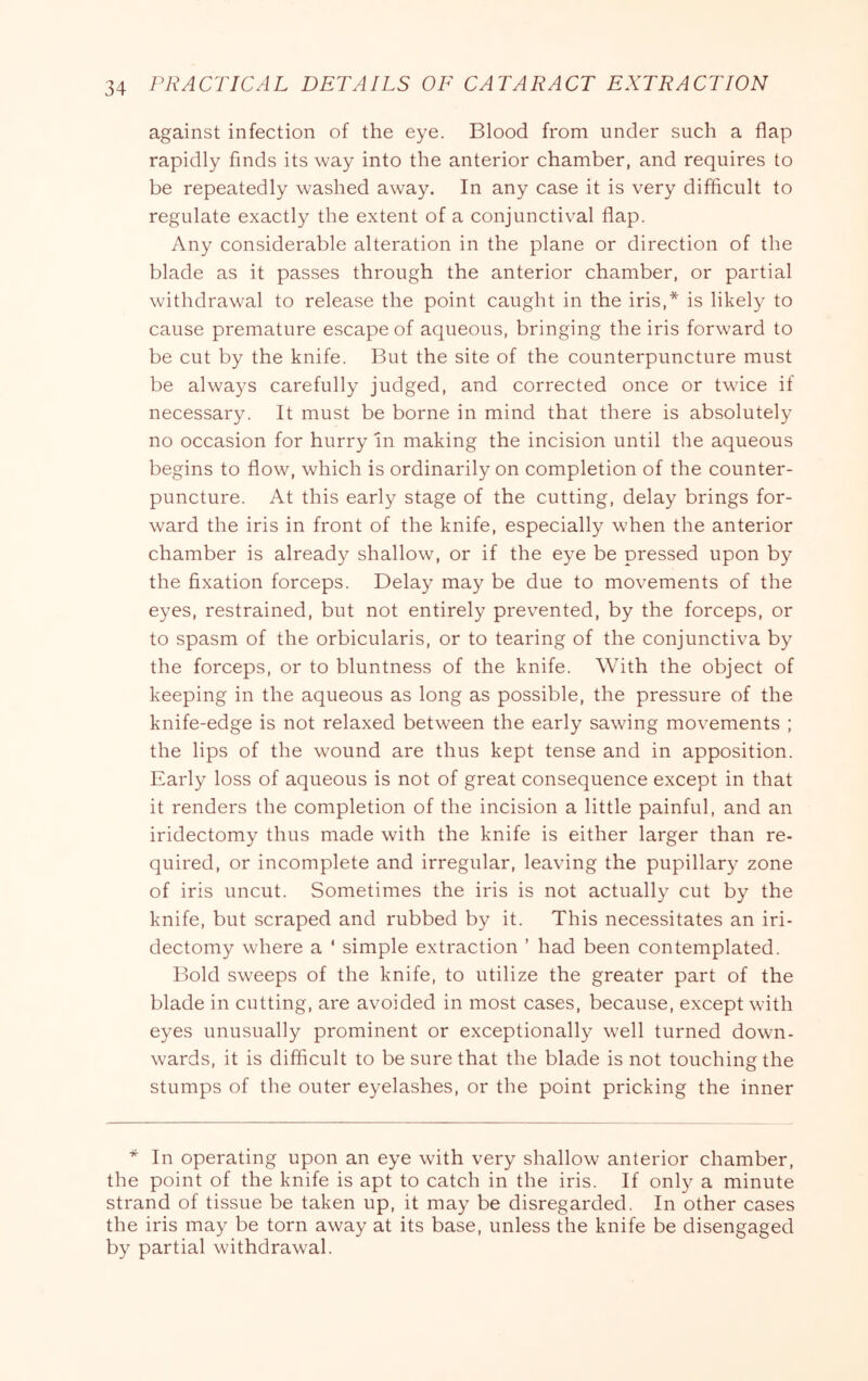 against infection of the eye. Blood from under such a flap rapidly finds its way into the anterior chamber, and requires to be repeatedly washed away. In any case it is very difficult to regulate exactly the extent of a conjunctival flap. Any considerable alteration in the plane or direction of the blade as it passes through the anterior chamber, or partial withdrawal to release the point caught in the iris,* is likely to cause premature escape of aqueous, bringing the iris forward to be cut by the knife. But the site of the counterpuncture must be always carefully judged, and corrected once or twice if necessary. It must be borne in mind that there is absolutely no occasion for hurry In making the incision until the aqueous begins to flow, which is ordinarily on completion of the counter- puncture. At this early stage of the cutting, delay brings for- ward the iris in front of the knife, especially when the anterior chamber is already shallow, or if the eye be pressed upon by the fixation forceps. Delay may be due to movements of the eyes, restrained, but not entirely prev’ented, by the forceps, or to spasm of the orbicularis, or to tearing of the conjunctiva by the forceps, or to bluntness of the knife. With the object of keeping in the aqueous as long as possible, the pressure of the knife-edge is not relaxed between the early sawing movements ; the lips of the wound are thus kept tense and in apposition. Early loss of aqueous is not of great consequence except in that it renders the completion of the incision a little painful, and an iridectomy thus made with the knife is either larger than re- quired, or incomplete and irregular, leaving the pupillary zone of iris uncut. Sometimes the iris is not actually cut by the knife, but scraped and rubbed by it. This necessitates an iri- dectomy where a ' simple extraction ’ had been contemplated. Bold sweeps of the knife, to utilize the greater part of the blade in cutting, are avoided in most cases, because, except with eyes unusually prominent or exceptionally well turned down- wards, it is difflcult to be sure that the blade is not touching the stumps of the outer eyelashes, or the point pricking the inner * In operating upon an eye with very shallow anterior chamber, the point of the knife is apt to catch in the iris. If only a minute strand of tissue be taken up, it may be disregarded. In other cases the iris may be torn away at its base, unless the knife be disengaged by partial withdrawal.